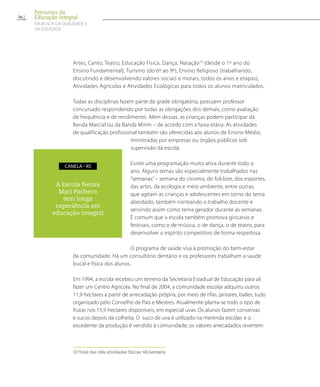 Artes, Canto, Teatro, Educação Física, Dança, Natação10
(desde o 1º ano do
Ensino Fundamental), Turismo (do 6º ao 9º), Ensino Religioso (trabalhando,
discutindo e desenvolvendo valores sociais e morais, todos os anos e etapas),
Atividades Agrícolas e Atividades Ecológicas para todos os alunos matriculados.
Todas as disciplinas fazem parte da grade obrigatória, possuem professor
concursado respondendo por todas as obrigações dos demais, como avaliação
de frequência e de rendimento. Além dessas, as crianças podem participar da
Banda Marcial ou da Banda Mirim – de acordo com a faixa etária. As atividades
de qualificação profissional também são oferecidas aos alunos de Ensino Médio,
ministradas por empresas ou órgãos públicos sob
supervisão da escola.
Existe uma programação muito ativa durante todo o
ano. Alguns temas são especialmente trabalhados nas
“semanas” – semana do civismo, do folclore, dos esportes,
das artes, da ecologia e meio ambiente, entre outras,
que agitam as crianças e adolescentes em torno do tema
abordado, também norteando o trabalho docente e
servindo assim como tema gerador durante as semanas.
É comum que a escola também promova gincanas e
festivais, como o de música, o de dança, o de teatro, para
desenvolver o espírito competitivo de forma respeitosa.
O programa de saúde visa à promoção do bem-estar
da comunidade. Há um consultório dentário e os professores trabalham a saúde
bucal e física dos alunos.
Em 1994, a escola recebeu um terreno da Secretaria Estadual de Educação para ali
fazer um Centro Agrícola. No final de 2004, a comunidade escolar adquiriu outros
11,9 hectares a partir de arrecadação própria, por meio de rifas, jantares, bailes, tudo
organizado pelo Conselho de Pais e Mestres. Atualmente planta-se todo o tipo de
frutas nos 15,9 hectares disponíveis, em especial uvas. Os alunos fazem conservas
e sucos depois da colheita. O suco de uva é utilizado na merenda escolar, e o
excedente da produção é vendido à comunidade; os valores arrecadados revertem
10 Total das três atividades físicas: 6h/semana
A Escola Neusa
Mari Pacheco
tem longa
experiência em
educação integral
canela - Rs
36
Percursos da
Educação Integral
EM BUSCA DA QUALIDADE E
da EQUIDADE
 