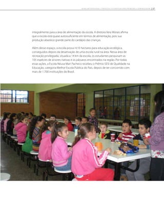 integralmente para a área de alimentação da escola. A diretora Vera Morais afirma
que a escola está quase autossuficiente em termos de alimentação, pois sua
produção abastece grande parte do cardápio das crianças.
Além desse espaço, a escola possui 4,10 hectares para educação ecológica,
conseguidos depois da desativação de uma escola rural na área. Nessa área de
recreação privilegiada, situada a 14 km da escola, os estudantes pesquisam as
105 espécies de árvores nativas e os pássaros encontrados na região. Por todas
essas ações, a Escola Neusa Mari Pacheco recebeu o Prêmio SESI de Qualidade na
Educação, categoria Melhor Escola Pública do País, depois de ter concorrido com
mais de 1.700 instituições do Brasil.
37NOVAS METODOLOGIAS, CONTEÚDOS E ESTRATÉGIAS PARA PROMOVER A APRENDIZAGEM
 