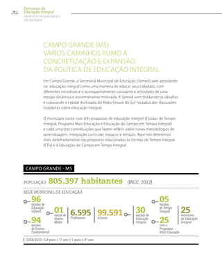 Campo Grande (MS):
vários caminhos rumo à
concretização e expansão
da política de educação integral
Em Campo Grande, a Secretaria Municipal de Educação (Semed) vem apostando
na educação integral como uma maneira de educar seus cidadãos, com
diferentes iniciativas e o acompanhamento constante e articulado de uma
equipe dinâmica e extremamente motivada. A Semed vem driblando os desafios
e colocando a capital do Estado do Mato Grosso do Sul no palco das discussões
brasileiras sobre educação integral.
O município conta com três propostas de educação integral (Escolas de Tempo
Integral, Programa Mais Educação e Educação do Campo em Tempo Integral)
e cada uma traz contribuições que fazem refletir sobre novas metodologias de
aprendizagem, integração curricular, espaços e tempos. Aqui nos deteremos
mais detalhadamente nas propostas relacionadas às Escolas de Tempo Integral
(ETIs) e à Educação do Campo em Tempo Integral.
População 805.397 habitantes (IBGE, 2012)
Rede municipal de educação
IDEB/2011: 5,8 para o 5º ano e 5 para o 9º ano
Campo Grande - MS
96escolas de
Educação
Infantil
05escolas
deTempo
Integral
94escolas
de Ensino
Fundamental
25com o
Programa
Mais Educação
99.591Alunos
30escolas de
Educação
Integral
6.595Professores
25monitores
de Educação
Integral
01escola de
Ensino
Médio
38
Percursos da
Educação Integral
EM BUSCA DA QUALIDADE E
da EQUIDADE
 