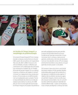 As Escolas de Tempo Integral e a
metodologia da problematização
A Escola de Tempo Integral (ETI) em Campo
Grande começou a tomar forma no ano de
2005 a partir da consultoria com especialista.
Nos anos de 2007 a 2008, iniciou-se uma
série de debates, estudos e reflexões que
culminaram com a elaboração dos princípios
que norteariam o trabalho de um modelo
de escola de tempo integral. Em um esforço
conjunto, a Prefeitura da cidade e a Semed
iniciaram um mapeamento das escolas exis-
tentes a fim de avaliar se os edifícios pode-
riam ser readaptados para o projeto. Frente
à impossibilidade das reformas e à falta de
espaços para realocar os alunos, em 2008
deu-se início à construção de duas Escolas
de Tempo Integral com projeto arquitetônico
pensado pedagogicamente para atender
crianças da Educação Infantil ao Ensino
Fundamental I que permaneceriam 9 horas
na escola. Assim começou o percurso de
gestores, professores e técnicos da Secretaria
rumo ao novo desafio: tornar a ETI um espaço
extremamente atrativo a seus alunos, em que
aprender envolva prazer e criticidade.
Ao iniciarem o percurso rumo a uma escola
de tempo integral, um dos grandes desafios
enfrentados pela equipe da Secretaria foi o
de repensar o modelo de escola vigente. O
objetivo não era oferecer aos alunos, agora
em período integral, a mesma escola a que
eles estavam acostumados, mas sim uma em
que eles realmente pudessem aprender de
maneira diferenciada – e para isso foi preciso
ousar, romper paradigmas e se lançar ao novo.
39NOVAS METODOLOGIAS, CONTEÚDOS E ESTRATÉGIAS PARA PROMOVER A APRENDIZAGEM
 