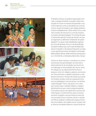 O desafio começou na própria organização curri-
cular; a equipe envolvida no projeto estava inte-
ressada em inovar na maneira de aprender e isso
incluía repensar como as disciplinas do currículo
comum seriam ensinadas e que relação professor
e alunos estabeleceriam. Dá-se então início a uma
nova maneira de estruturar o currículo escolar e
os horários de aprendizagem. O conceito de aula
é substituído pelo de “tempo de estudo”, em que
se organizam os diferentes “ambientes de apren-
dizagem”, nos quais serão trabalhados aspectos
do currículo da base comum e da diversificada.
O projeto enfatiza que a principal atividade dos
alunos é estudar e não apenas frequentar as aulas,
o que significa promover atividades monitoradas
pelos próprios alunos, saídas eventuais para pesqui-
sa, o movimento, a interação própria das crianças.
Coloca-se, desta maneira, o estudante no centro
do processo de aprendizagem ao estimular o
desenvolvimento de atividades que levam em
consideração as necessidades dos alunos, tanto
em relação ao seu desenvolvimento físico e
psíquico como em relação a aspectos sociocultu-
rais. Para estimular o trabalho autônomo e cola-
borativo durante o “tempo de estudo”, que pode
ter duração variada, utiliza-se a pesquisa como
recurso pedagógico transversal que visa facilitar
a aprendizagem. Assim, ela passa a ser o eixo
que norteia todo o trabalho didático, indepen-
dentemente do que o aluno esteja estudando.
O estudante passa a ter papel ativo na busca de
informações e conhecimentos, pois é constan-
temente instigado a acessar diversos meios de
comunicação como a internet, jornais e revistas
científicas, explorar os diferentes espaços físicos
da comunidade e da cidade, buscar contato com
as diversas atividades laborais e outras fontes de
40
Percursos da
Educação Integral
EM BUSCA DA QUALIDADE E
da EQUIDADE
 