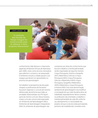conhecimento. Vale destacar o importante
papel dos Ambientes Virtuais de Aprendiza-
gem (AVA), vistos como recursos necessários
para adentrar o universo a ser pesquisado.
O ambiente virtual e a cidade passam a ser
espaços que devem ser aproveitados no
processo de aprendizagem.
Ao trabalhar na perspectiva da educação
integral, os profissionais da Secretaria
buscaram organizar o currículo de maneira
diferenciada, de tal forma que todas as
atividades desenvolvidas nas ETIs façam
parte do mesmo currículo. Dessa maneira,
a base curricular comum está organizada
em Ambientes de Aprendizagem (AA) e
Ambientes de Aprendizagem Integradores
(AAI). Os ambientes de aprendizagem são
compostos por áreas de conhecimento que
buscam trabalhar a interdisciplinaridade,
sendo organizados da seguinte maneira:
Língua Portuguesa, História e Geografia
(AA1), Matemática, Ciências e Língua
Portuguesa (AA2), Língua Portuguesa,
Ciências e Matemática (AA3), Língua
Portuguesa, Geografia e Matemática
(AA4) e Matemática, Língua Portuguesa
e História (AA5). Esta nova denominação
(ambiente de aprendizagem) visa modificar
a concepção de que cada disciplina deve ser
trabalhada separadamente. Nesse contexto,
os professores são orientados a trabalhar a
interdisciplinaridade de cada AA conforme
seu planejamento e a necessidade dos
projetos de que os alunos estão participando,
portanto são estabelecidas conexões entre
O currículo
das Escolas de
Tempo Integral foi
reestruturado para
se adequar à nova
proposta educacional
campo grande - MS
41NOVAS METODOLOGIAS, CONTEÚDOS E ESTRATÉGIAS PARA PROMOVER A APRENDIZAGEM
 