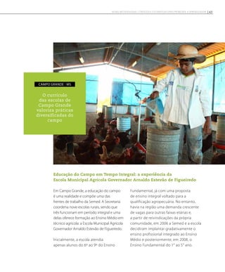 Educação do Campo em Tempo Integral: a experiência da
Escola Municipal Agrícola Governador Arnaldo Estevão de Figueiredo
Em Campo Grande, a educação do campo
é uma realidade e compõe uma das
frentes de trabalho da Semed. A Secretaria
coordena nove escolas rurais, sendo que
três funcionam em período integral e uma
delas oferece formação ao Ensino Médio em
técnico agrícola: a Escola Municipal Agrícola
Governador Arnaldo Estevão de Figueiredo.
Inicialmente, a escola atendia
apenas alunos do 6º ao 9º do Ensino
Fundamental, já com uma proposta
de ensino integral voltado para a
qualificação agropecuária. No entanto,
havia na região uma demanda crescente
de vagas para outras faixas etárias e,
a partir de reivindicações da própria
comunidade, em 2006 a Semed e a escola
decidiram implantar gradativamente o
ensino profissional integrado ao Ensino
Médio e posteriormente, em 2008, o
Ensino Fundamental do 1° ao 5° ano.
O currículo
das escolas de
Campo Grande
valoriza práticas
diversificadas do
campo
campo grande - MS
43NOVAS METODOLOGIAS, CONTEÚDOS E ESTRATÉGIAS PARA PROMOVER A APRENDIZAGEM
 
