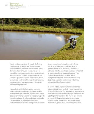 Nascia então um projeto de escola do Ensino
Fundamental ao Médio que visava atender,
prioritariamente, filhos de trabalhadores rurais
da região. Para tanto, era necessário que os
conteúdos curriculares estivessem cada vez mais
articulados com as práticas desenvolvidas no
campo, o que daria suporte para que os alunos,
ao ingressar no Ensino Médio profissionalizante,
estivessem bem preparados para a formação
técnica em agropecuária.
Na escola, o currículo é composto por uma
base comum e complementado por atividades
diversificadas que valorizam as práticas do campo,
o desenvolvimento sustentável e a apropriação das
novas tecnologias de informação e comunicação.
Dessa maneira, às disciplinas curriculares
tradicionais são acrescidas as seguintes atividades:
jogos recreativos e brincadeiras de infância,
iniciação às práticas agrícolas, iniciação às
práticas zootécnicas, iniciação à informática
aplicada, filosofia, sociologia, educação ambiental,
artes e regionalismo, para os alunos do 1º ao
5º ano. Já o currículo do 6º ao 9° ano é
complementado com atividades relacionadas
às práticas agrícolas, zootécnicas, industriais,
comerciais, filosofia e sociologia.
O Ensino Médio profissionalizante visa atender
os alunos da própria unidade escolar egressos do
Ensino Fundamental. Em seus 148 hectares de terra,
a escola conta com diversos espaços destinados ao
aperfeiçoamento prático dos alunos que cursam
o Ensino Médio profissionalizante, entre eles:
bovinocultura, suinocultura, avicultura, apiário,
horticultura, piscicultura, viticultura, citricultura,
44
Percursos da
Educação Integral
EM BUSCA DA QUALIDADE E
da EQUIDADE
 