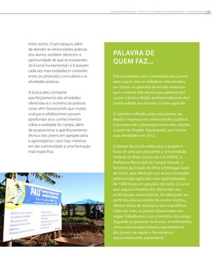 Entusiasmados com a motivação dos jovens
para seguir com os trabalhos relacionados
ao campo, os gestores da escola relataram
que a maioria dos alunos que optaram por
cursar o Ensino Médio profissionalizante deu
continuidade aos estudos na área agrícola.
O caminho trilhado pelos estudantes vai
desde o ingresso em universidades públicas
e privadas até o prosseguimento dos estudos
a partir do Projeto “Agroescola”, que iniciou
suas atividades em 2012.
O diretor da escola relata que o projeto é
fruto de uma parceria entre a Universidade
Federal do Mato Grosso do Sul (UFMS), a
Prefeitura Municipal de Campo Grande, o
Governo do Estado do MS e a Embrapa Gado
de Corte, que oferecem aos alunos formados
pelas escolas agrícolas uma especialização
de 1600 horas em pecuária de corte. O curso,
que segue o modelo dos oferecidos aos
profissionais universitários, foi adequado ao
perfil dos alunos vindos do ensino técnico,
oferece bolsa de estudos e busca qualificar,
cada vez mais, os jovens interessados em
seguir trabalhando com a temática do campo.
Segundo os gestores da escola, investimentos
como esses proporcionam a permanência
dos jovens na região e favorecem o
desenvolvimento sustentável.
Palavra de
quem fAz...
entre outros. Esses espaços, além
de atender as necessidades práticas
dos alunos, também oferecem a
oportunidade de que os estudantes
do Ensino Fundamental I e II possam
cada vez mais estabelecer conexões
entre os conteúdos curriculares e as
atividades práticas.
A busca pelo constante
aperfeiçoamento das atividades
oferecidas e o incentivo às práticas
rurais vêm favorecendo que muitas
crianças e adolescentes possam
aprofundar seus conhecimentos
sobre a realidade do campo, além
de proporcionar o aperfeiçoamento
técnico dos jovens em agropecuária
e agronegócios, caso haja interesse
em dar continuidade a uma formação
mais específica.
45NOVAS METODOLOGIAS, CONTEÚDOS E ESTRATÉGIAS PARA PROMOVER A APRENDIZAGEM
 