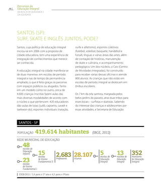 Santos (SP):
surf, skate e inglês juntos, pode?
População 419.614 habitantes (IBGE, 2012)
Rede municipal de educação
IDEB/2011: 5,6 para o 5º ano e 4,5 para o 9ºano
Santos - SP
48escolas de
Educação
Infantil 13núcleos de
Educação
Integral23escolas
de Ensino
Fundamental I
28.107Alunos
5escolas de
Educação
Integral
2.683Professores
352monitores
de Educação
Integral
15escolas
de Ensino
Fundamental II
Santos, cuja política de educação integral
iniciou-se em 2006 com a proposta de
cidade educadora, tem uma experiência de
integração de conhecimentos que merece
ser conhecida.
A educação integral na cidade manifesta-se
de duas maneiras: em escolas de período
integral e nas de tempo de permanência
ampliado, o que é feito graças às parcerias
com espaços públicos ou alugados. Tanto
em um modelo como no outro, cerca de
4.600 crianças inscritas fazem aulas das
mais diversas modalidades de acordo com
o núcleo a que pertencem. 420 educadores
dão aulas de lutas (judô, capoeira, caratê e
taekwon-do), esportes individuais (natação,
surfe e atletismo), esportes coletivos
(futebol, voleibol, basquete, handebol e
futsal), línguas e várias áreas das artes, além
de contação de histórias, manutenção
de skate e culinária, e acompanhamento
pedagógico. Um dos núcleos, o Cais (Centro
de Atividades Integradas), foi construído
para receber várias dessas oficinas e atende
800 alunos. As crianças que não estão em
escolas de período integral se deslocam em
ônibus escolares.
Os 7 km da orla santista, margeada pelos
belos jardins do passeio, atrai duas tribos para
esses locais – surfistas e skatistas. Sabendo
do interesse das crianças e adolescentes por
essas atividades, a Secretaria de Educação
46
Percursos da
Educação Integral
EM BUSCA DA QUALIDADE E
da EQUIDADE
 