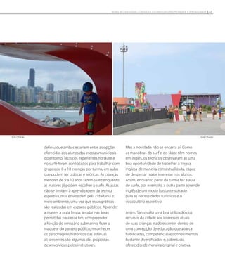 definiu que ambas estariam entre as opções
oferecidas aos alunos das escolas municipais
do entorno. Técnicos experientes no skate e
no surfe foram contratados para trabalhar com
grupos de 8 a 10 crianças por turma, em aulas
que podem ser práticas e teóricas. As crianças
menores de 9 a 10 anos fazem skate enquanto
as maiores já podem escolher o surfe. As aulas
não se limitam à aprendizagem da técnica
esportiva, mas enveredam pela cidadania e
meio ambiente, uma vez que essas práticas
são realizadas em espaços públicos. Aprender
a manter a praia limpa, a rodar nas áreas
permitidas para esse fim, compreender
a função do emissário submarino, fazer a
maquete do passeio público, reconhecer
os personagens históricos das estátuas
ali presentes são algumas das propostas
desenvolvidas pelos instrutores.
Mas a novidade não se encerra aí. Como
as manobras do surf e do skate têm nomes
em inglês, os técnicos observaram ali uma
boa oportunidade de trabalhar a língua
inglesa de maneira contextualizada, capaz
de despertar maior interesse nos alunos.
Assim, enquanto parte da turma faz a aula
de surfe, por exemplo, a outra parte aprende
inglês de um modo bastante voltado
para as necessidades turísticas e o
vocabulário esportivo.
Assim, Santos alia uma boa utilização dos
recursos da cidade aos interesses atuais
de suas crianças e adolescentes dentro de
uma concepção de educação que abarca
habilidades, competências e conhecimentos
bastante diversificados e, sobretudo,
oferecidos de maneira original e criativa.
Erik Chade Erik Chade
47NOVAS METODOLOGIAS, CONTEÚDOS E ESTRATÉGIAS PARA PROMOVER A APRENDIZAGEM
 