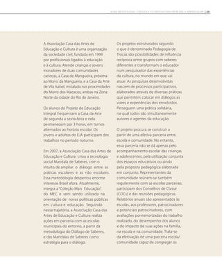 A Associação Casa das Artes de
Educação e Cultura é uma organização
da sociedade civil, fundada em 1999
por profissionais ligados à educação
e à cultura. Atende crianças e jovens
moradores de duas comunidades
cariocas, a Casa de Mangueira, próxima
ao Morro da Mangueira, e a Casa da Arte
de Vila Isabel, instalada nas proximidades
do Morro dos Macacos, ambas na Zona
Norte da cidade do Rio de Janeiro.
Os alunos do Projeto de Educação
Integral frequentam a Casa da Arte
de segunda a sexta-feira e nela
permanecem por 3 horas, em turnos
alternados ao horário escolar. Os
jovens e adultos do EJA participam dos
trabalhos no período noturno.
Em 2007, a Associação Casa das Artes de
Educação e Cultura criou a tecnologia
social Mandala de Saberes, com o
intuito de ampliar o diálogo entre as
práticas escolares e as não escolares.
Essa metodologia despertou enorme
interesse Brasil afora. Atualmente,
integra a “Coleção Mais Educação”,
do MEC e vem sendo utilizada na
orientação de novas políticas públicas
em cultura e educação. Seguindo
nessa trajetória, a Associação Casa das
Artes de Educação e Cultura realiza
ações em parceria com as escolas
municipais do entorno, a partir da
metodologia do Diálogo de Saberes,
e das Mandalas de Saberes como
estratégia para o diálogo.
Os projetos estruturados segundo
o que é denominado Pedagogia de
Trocas são possibilidades de influência
recíproca entre grupos com saberes
diferentes e transformam o educador
num pesquisador das experiências
da cultura, no mundo em que vai
atuar. As pesquisas desenvolvidas
nascem de processos participativos,
elaborados através de diversas práticas
que permitem colocar em diálogos as
vozes e experiências dos envolvidos.
Perseguem uma prática solidária,
na qual todos são simultaneamente
autores e agentes da educação.
O projeto procura se construir a
partir de uma efetiva parceria entre
escola e comunidade. No entanto,
essa parceria não se dá apenas pelo
acompanhamento escolar das crianças
e adolescentes, pela utilização conjunta
dos espaços educativos ou ainda
pela proposta pedagógica elaborada
em conjunto. Representantes da
comunidade reúnem-se também
regularmente com as escolas parceiras;
participam dos Conselhos de Classe
(COCs) e das reuniões pedagógicas.
Relatórios anuais são apresentados às
escolas, aos professores, patrocinadores
e potenciais patrocinadores, com
avaliações pormenorizadas do trabalho
realizado, do desempenho dos alunos
e do impacto de suas ações na família,
na escola e na comunidade. Trata-se
da efetivação de uma parceria escola/
comunidade capaz de congregar os
49NOVAS METODOLOGIAS, CONTEÚDOS E ESTRATÉGIAS PARA PROMOVER A APRENDIZAGEM
 