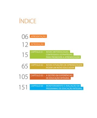 apresentação
introdução
Capítulo 01 –	NOVAS METODOLOGIAS,
	CONTEÚDOS E ESTRATÉGIAS
	para promover a aprendizagem
Capítulo 02 –	Novas situações de aprendizagem
	pedem um novo educador
Capítulo 03 –	A gestão em experiências
	 de educação integral
Capítulo 04 –	 Monitoramento e avaliação em
	programas de educação integral
06
12
15
65
105
151
ÍNDICE
 