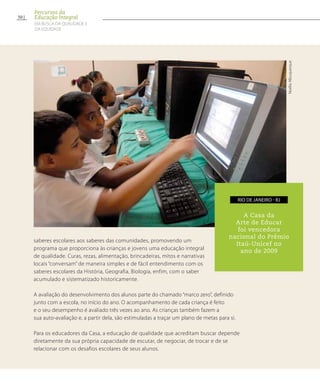 saberes escolares aos saberes das comunidades, promovendo um
programa que proporciona às crianças e jovens uma educação integral
de qualidade. Curas, rezas, alimentação, brincadeiras, mitos e narrativas
locais “conversam” de maneira simples e de fácil entendimento com os
saberes escolares da História, Geografia, Biologia, enfim, com o saber
acumulado e sistematizado historicamente.
A avaliação do desenvolvimento dos alunos parte do chamado “marco zero”, definido
junto com a escola, no início do ano. O acompanhamento de cada criança é feito
e o seu desempenho é avaliado três vezes ao ano. As crianças também fazem a
sua auto-avaliação e, a partir dela, são estimuladas a traçar um plano de metas para si.
Para os educadores da Casa, a educação de qualidade que acreditam buscar depende
diretamente da sua própria capacidade de escutar, de negociar, de trocar e de se
relacionar com os desafios escolares de seus alunos.
A Casa da
Arte de Educar
foi vencedora
nacional do Prêmio
Itaú-Unicef no
ano de 2009
rio de janeiro - RJ
NoéliaAlbuquerque
50
Percursos da
Educação Integral
EM BUSCA DA QUALIDADE E
da EQUIDADE
 