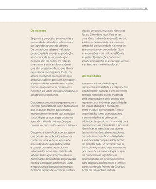 Os saberes
Segundo a proposta, entre escolas e
comunidades circulam, pelo menos,
dois grandes grupos de saberes.
De um lado, os saberes avalizados
pela sociedade através da produção
acadêmica, de teses, publicação
de livros etc. De outro, em relação
direta com a vida, estão os saberes
que têm origem no fazer, que têm a
experiência como grande fonte. Os
atores envolvidos reconhecem que
ambos os saberes possuem limitações
e possibilidades semelhantes. Assim,
procuram aproximar o pensamento
científico ao saber local, relacionando-o
aos desafios cotidianos.
Os saberes comunitários representam o
universo cultural local, isto é, tudo aquilo
que os alunos trazem para a escola,
independentemente de suas condição
social. O que se quer é que os alunos
aprendam através das relações que
possam ser construídas entre os saberes.
O objetivo é identificar aspectos gerais
que possam ser aplicados a diversos
contextos, uma vez que se trata de
áreas articuladas à realidade social
e cultural brasileira. Assim, foram
selecionados onze áreas distintas de
saberes: Habitação; Corpo/vestuário;
Alimentação; Brincadeiras; Organização
politica; Condições ambientais; Curas
e rezas; Mundo do trabalho (moedas
de troca); Expressões artísticas, verbais,
visuais, corporais, musicais; Narrativas
locais; Calendário local. Para se ter
uma ideia, na área de expressão verbal,
podem ser pesquisados os seguintes
temas: há particularidade na forma de
se comunicar na comunidade? Quais
as expressões mais utilizadas? Quais
as gírias? Que relações podem ser
estabelecidas entre as expressões verbais
e as lendas e as narrativas locais?
As mandalas
A mandala é um símbolo que
representa a totalidade e está presente
em diferentes culturas e em diferentes
tempos históricos; ela foi escolhida
pela organização e pelo projeto por
representar as inúmeras possibilidades
de trocas, diálogos e mediações
entre escola e comunidade. Tanto a
organização, como os educadores,
a comunidade e as crianças e
adolescentes produzem mandalas para
representar suas totalidades. É possível
identificar as mandalas dos saberes
comunitários, dos saberes escolares,
de cada uma das oficinas/atividades
e até de cada criança e adolescente
do projeto. Pode-se perceber que o
currículo organizado dessa maneira e
por meio dessa metodologia é capaz
de proporcionar significativas
oportunidades de desenvolvimento
para crianças, adolescentes e famílias
participantes do Projeto da Casa das
Artes de Educação e Cultura.
51NOVAS METODOLOGIAS, CONTEÚDOS E ESTRATÉGIAS PARA PROMOVER A APRENDIZAGEM
 