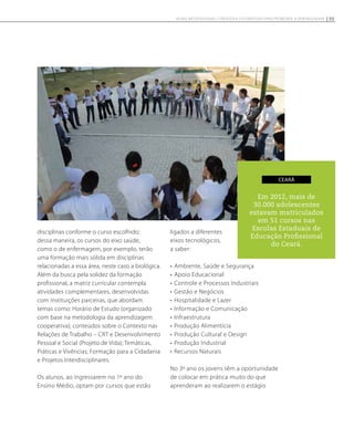 Em 2012, mais de
30.000 adolescentes
estavam matriculados
em 51 cursos nas
Escolas Estaduais de
Educação Profissional
do Ceará.
ceará
disciplinas conforme o curso escolhido;
dessa maneira, os cursos do eixo saúde,
como o de enfermagem, por exemplo, terão
uma formação mais sólida em disciplinas
relacionadas a essa área, neste caso a biológica.
Além da busca pela solidez da formação
profissional, a matriz curricular contempla
atividades complementares, desenvolvidas
com instituições parceiras, que abordam
temas como: Horário de Estudo (organizado
com base na metodologia da aprendizagem
cooperativa); conteúdos sobre o Contexto nas
Relações de Trabalho – CRT e Desenvolvimento
Pessoal e Social (Projeto de Vida); Temáticas,
Práticas e Vivências; Formação para a Cidadania
e Projetos Interdisciplinares.
Os alunos, ao ingressarem no 1º ano do
Ensino Médio, optam por cursos que estão
ligados a diferentes
eixos tecnológicos,
a saber:
•	Ambiente, Saúde e Segurança
•	Apoio Educacional
•	Controle e Processos Industriais
•	Gestão e Negócios
•	Hospitalidade e Lazer
•	Informação e Comunicação
•	Infraestrutura
•	Produção Alimentícia
•	Produção Cultural e Design
•	Produção Industrial
•	Recursos Naturais
No 3º ano os jovens têm a oportunidade
de colocar em prática muito do que
aprenderam ao realizarem o estágio
55NOVAS METODOLOGIAS, CONTEÚDOS E ESTRATÉGIAS PARA PROMOVER A APRENDIZAGEM
 