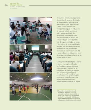 obrigatório em empresas parceiras
das escolas. O governo do estado
se responsabiliza pela oferta de
bolsas de estágios, equivalentes
a meio salário mínimo, vale
transporte e seguro de vida, além
de oferecer tutoria aos jovens
sob a responsabilidade dos
professores orientadores. Toda
essa movimentação resulta em
uma evasão em torno de 10% e
lista de espera em todos os cursos
11
. Os índices de empregabilidade
atingem percentuais significativos,
em torno de 48%, assim como
resultados expressivos em relação
à aprovação em vestibulares e bom
desempenho no Exame Nacional do
Ensino Médio (Enem).
Com a proposta de ampliar a oferta
a outros municípios, o Estado
do Ceará vem apostando que o
caminho para a construção de
um projeto de educação integral
que envolva os jovens passa
por oferecer-lhes uma formação
consistente e que lhes permita
enfrentar os desafios que a
contínua profissionalização impõe.
11 Segundo o anuário da educação
brasileira “Todos pela Educação”,
a taxa de evasão no Ensino Médio no
Brasil é de 10,3% (2010), no Nordeste
de 14,2% e no Ceará de 10,6% (fonte:
http://www.todospelaeducacao.org.br/
educacao-no-brasil/numeros-do-brasil).
56
Percursos da
Educação Integral
EM BUSCA DA QUALIDADE E
da EQUIDADE
 
