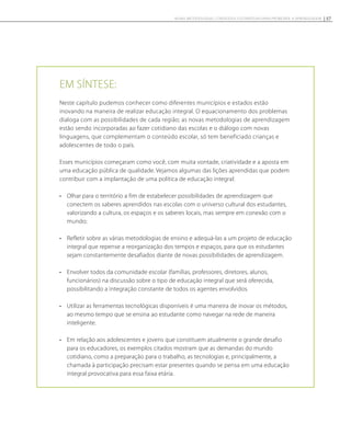 Em síntese:
Neste capítulo pudemos conhecer como diferentes municípios e estados estão
inovando na maneira de realizar educação integral. O equacionamento dos problemas
dialoga com as possibilidades de cada região; as novas metodologias de aprendizagem
estão sendo incorporadas ao fazer cotidiano das escolas e o diálogo com novas
linguagens, que complementam o conteúdo escolar, só tem beneficiado crianças e
adolescentes de todo o país.
Esses municípios começaram como você, com muita vontade, criatividade e a aposta em
uma educação pública de qualidade. Vejamos algumas das lições aprendidas que podem
contribuir com a implantação de uma política de educação integral:
•	 Olhar para o território a fim de estabelecer possibilidades de aprendizagem que
conectem os saberes aprendidos nas escolas com o universo cultural dos estudantes,
valorizando a cultura, os espaços e os saberes locais, mas sempre em conexão com o
mundo;
•	 Refletir sobre as várias metodologias de ensino e adequá-las a um projeto de educação
integral que repense a reorganização dos tempos e espaços, para que os estudantes
sejam constantemente desafiados diante de novas possibilidades de aprendizagem.
•	 Envolver todos da comunidade escolar (famílias, professores, diretores, alunos,
funcionários) na discussão sobre o tipo de educação integral que será oferecida,
possibilitando a integração constante de todos os agentes envolvidos.
•	 Utilizar as ferramentas tecnológicas disponíveis é uma maneira de inovar os métodos,
ao mesmo tempo que se ensina ao estudante como navegar na rede de maneira
inteligente.
•	 Em relação aos adolescentes e jovens que constituem atualmente o grande desafio
para os educadores, os exemplos citados mostram que as demandas do mundo
cotidiano, como a preparação para o trabalho, as tecnologias e, principalmente, a
chamada à participação precisam estar presentes quando se pensa em uma educação
integral provocativa para essa faixa etária.
57NOVAS METODOLOGIAS, CONTEÚDOS E ESTRATÉGIAS PARA PROMOVER A APRENDIZAGEM
 