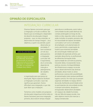 INTEGRAÇÃO CURRICULAR
opinião de especialista
Diversos fatores concorrem para que
a integração curricular se efetive. São
fatores que se entrelaçam e dependem
do desenho da educação integral
proposta – que, no meu entender, se
desenvolve em tempo integral –, seus
objetivos, a quem visa atender, quem
desenvolve as
atividades. É
bom esclarecer
um de seus
pressupostos:
a integração
curricular não
é espontânea,
ela é construída,
depende de
intenção e
planejamento,
de trabalho
coletivo
e organização para que possa ser
alcançada. Alguns aspectos facilitam
a integração curricular; o que não
significa que garantam. Outros
dificultam essa integração; o que não
quer dizer que a impeçam.
Tomemos como modelo uma proposta
de educação integral que tenha todos os
fatores favoráveis para essa integração:
primeiro, ela se dá em tempo integral
para alunos e professores, assim toda a
comunidade escolar pode desfrutar do
contato prolongado ao longo do dia,
todos os dias; segundo, todos os alunos
estão incluídos no projeto, portanto não
há necessidade de separar atividades
curriculares num turno e atividades
de ampliação curricular/jornada em
outro, permitindo a organização do
horário que entremeia atividades
de concentração intelectual com
atividades de expressão artística, por
exemplo; dessa forma, os profissionais
de diferentes formações terão
oportunidade de convivência próxima,
trocando ideias, incorporando novas
práticas; terceiro, há disponibilidade
de infraestrutura e espaço na escola
para o desenvolvimento das diversas
atividades, desse modo os vários
profissionais e alunos têm possibilidade
de aproximação maior porque partilham
lugares comuns. Por mais que se possam
organizar atividades no espaço dentro
da escola, facilitando proximidade entre
os participantes da comunidade escolar,
é sempre estimulante, desejável e
enriquecedor desenvolver atividades
em espaços da cidade/município,
não por falta de espaço escolar, mas
pelo objetivo mesmo de vivenciar o
espaço extraescolar.
Professora-adjunta da UERJ/
FFP. Mestrado, doutorado e
pós-doutorado em educação.
Responsável pela formação de
professores na implantação
dos CIEPs. Ex-consultora da
Fundação Darcy Ribeiro
Lúcia Velloso Mauricio
58
Percursos da
Educação Integral
EM BUSCA DA QUALIDADE E
da EQUIDADE
 