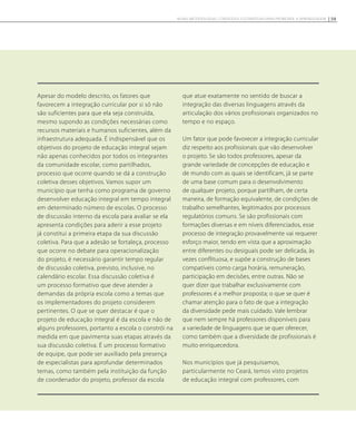 Apesar do modelo descrito, os fatores que
favorecem a integração curricular por si só não
são suficientes para que ela seja construída,
mesmo supondo as condições necessárias como
recursos materiais e humanos suficientes, além da
infraestrutura adequada. É indispensável que os
objetivos do projeto de educação integral sejam
não apenas conhecidos por todos os integrantes
da comunidade escolar, como partilhados,
processo que ocorre quando se dá a construção
coletiva desses objetivos. Vamos supor um
município que tenha como programa de governo
desenvolver educação integral em tempo integral
em determinado número de escolas. O processo
de discussão interno da escola para avaliar se ela
apresenta condições para aderir a esse projeto
já constitui a primeira etapa da sua discussão
coletiva. Para que a adesão se fortaleça, processo
que ocorre no debate para operacionalização
do projeto, é necessário garantir tempo regular
de discussão coletiva, previsto, inclusive, no
calendário escolar. Essa discussão coletiva é
um processo formativo que deve atender a
demandas da própria escola como a temas que
os implementadores do projeto considerem
pertinentes. O que se quer destacar é que o
projeto de educação integral é da escola e não de
alguns professores, portanto a escola o constrói na
medida em que pavimenta suas etapas através da
sua discussão coletiva. É um processo formativo
de equipe, que pode ser auxiliado pela presença
de especialistas para aprofundar determinados
temas, como também pela instituição da função
de coordenador do projeto, professor da escola
que atue exatamente no sentido de buscar a
integração das diversas linguagens através da
articulação dos vários profissionais organizados no
tempo e no espaço.
Um fator que pode favorecer a integração curricular
diz respeito aos profissionais que vão desenvolver
o projeto. Se são todos professores, apesar da
grande variedade de concepções de educação e
de mundo com as quais se identificam, já se parte
de uma base comum para o desenvolvimento
de qualquer projeto, porque partilham, de certa
maneira, de formação equivalente, de condições de
trabalho semelhantes, legitimados por processos
regulatórios comuns. Se são profissionais com
formações diversas e em níveis diferenciados, esse
processo de integração provavelmente vai requerer
esforço maior, tendo em vista que a aproximação
entre diferentes ou desiguais pode ser delicada, às
vezes conflituosa, e supõe a construção de bases
compatíveis como carga horária, remuneração,
participação em decisões, entre outras. Não se
quer dizer que trabalhar exclusivamente com
professores é a melhor proposta; o que se quer é
chamar atenção para o fato de que a integração
da diversidade pede mais cuidado. Vale lembrar
que nem sempre há professores disponíveis para
a variedade de linguagens que se quer oferecer,
como também que a diversidade de profissionais é
muito enriquecedora.
Nos municípios que já pesquisamos,
particularmente no Ceará, temos visto projetos
de educação integral com professores, com
59NOVAS METODOLOGIAS, CONTEÚDOS E ESTRATÉGIAS PARA PROMOVER A APRENDIZAGEM
 