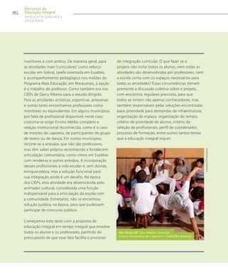 monitores e com ambos. De maneira geral, para
as atividades mais “curriculares” como reforço
escolar em Sobral, tarefa orientada em Eusébio,
e acompanhamento pedagógico nos moldes do
Programa Mais Educação, em Maracanaú, a opção
é o trabalho do professor. Como também era nos
CIEPs de Darcy Ribeiro para o estudo dirigido.
Para as atividades artísticas, esportivas, artesanais
e outras tanto encontramos professores como
monitores ou equivalentes. Em alguns municípios,
por falta de profissional disponível; neste caso
costuma-se exigir Ensino Médio completo e
relação institucional reconhecida, como é o caso
de mestres de capoeira, de participantes de grupo
de teatro ou de dança. Em outros municípios,
recorre-se a artesãos que não são professores,
mas têm saber próprio reconhecido e fortalecem
articulação comunitária, como vimos em Eusébio
com rendeiras e outros artesãos. A incorporação
desses profissionais à vida escolar é, sem dúvida,
enriquecedora, mas a solução funcional para
sua integração ainda é um desafio. Na época
dos CIEPs, esta atividade era desenvolvida pelo
animador cultural, considerada uma função
indispensável para a articulação da escola com
a comunidade. Entretanto, não se encontrou
solução jurídica, na época, para que pudessem
participar de concurso público.
Começamos este texto com a proposta de
educação integral em tempo integral que envolve
todos os alunos e os professores, partindo do
pressuposto de que esse fato facilita o processo
de integração curricular. O que fazer se o
projeto não inclui todos os alunos, nem todas as
atividades são desenvolvidas por professores, nem
a escola conta com os espaços necessários para
todas as atividades? Essas circunstâncias tornam
premente a discussão coletiva sobre o projeto,
com encontros regulares previstos, para que
todos se sintam não apenas conhecedores, mas
também responsáveis pelas soluções encontradas
para: prioridade para demandas de infraestrutura,
organização do espaço, organização do tempo,
critério de prioridade de alunos, critério de
seleção de profissionais, perfil de coordenador,
processo de formação, entre outros tantos temas
que a educação integral requer.
LucianaD’Francesco
São Paulo-SP. Casa Mestre Ananias -
Centro Paulistano de Capoeira e Tradições Baianas
60
Percursos da
Educação Integral
EM BUSCA DA QUALIDADE E
da EQUIDADE
 