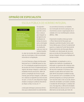 ESCOLA PÚBLICA DE HORÁRIO INTEGRAL
opinião de especialista
As experiên-
cias educativas
que têm como
foco a educa-
ção integral na
perspectiva da
ampliação do
tempo do aluno
sob a orientação
da escola estão
se ampliando
cada vez mais no
cenário brasilei-
ro, seja nas escolas das redes estaduais,
seja nas municipais, e têm encontrado
ressonância na legislação.
A Lei de Diretrizes e Bases da Educação
Nacional (Lei nº 9.394/96) prevê no seu
art. 34 a ampliação progressiva da jorna-
da escolar do Ensino Fundamental para o
regime de tempo integral, a critério dos
estabelecimentos de ensino. Além de
prever a ampliação do Ensino Funda-
mental, para tempo integral, a LDB admi-
te e valoriza as experiências extra-escola-
res (art. 3, inciso X). Este dispositivo legal
amplia os espaços e práticas educativas
ao dispor, ainda, no seu art. 1º:
a educação abrange os processos forma-
tivos que se desenvolvem na vida familiar,
na convivência humana, no trabalho,
nas instituições de ensino e pesquisa, nos
movimentos sociais e organizações da so-
ciedade civil e nas manifestações culturais.
(BRASIL, 1996)
Importante ressaltar ainda que tanto
o Plano Nacional de Educação que
estipula o período de pelo menos sete
horas diárias para o Ensino Fundamental,
quanto a criação do Fundo Nacional de
Desenvolvimento da Educação Básica
(Fundeb) com destinação de recursos
para as escolas de Educação Básica em
tempo integral, reforçam a ampliação do
tempo escolar.
Respaldados na legislação e com o
objetivo de melhorar a qualidade da
educação, os gestores dos sistemas edu-
cacionais, dentro de suas possibilidades
de recursos materiais e humanos, têm
optado ou pela oferta do horário inte-
gral, dentro da própria unidade escolar,
ou em parceria com a sociedade civil. Na
primeira proposta, as crianças permane-
cem durante todo o dia na escola, desen-
volvendo atividades curriculares variadas
e recebendo alimentação e cuidados bá-
sicos. Na segunda, a oferta de atividades
diversificadas aos alunos ocorre no turno
alternativo ao da escola, por meio de
Doutoranda em
educação pela UFMG;
assessora institucional
da MAGISTRA -
Escola de Formação
e Desenvolvimento
Profissional de Educadores
da Secretaria de Educação
do Estado de Minas Gerais
Edna Borges
61NOVAS METODOLOGIAS, CONTEÚDOS E ESTRATÉGIAS PARA PROMOVER A APRENDIZAGEM
 