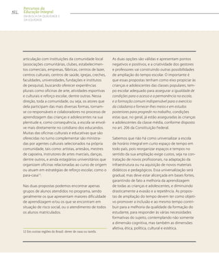 articulação com instituições da comunidade local
(associações comunitárias, clubes, estabelecimen-
tos comerciais, empresas, fábricas, centros de lazer,
centros culturais, centros de saúde, igrejas, creches,
faculdades, universidades, fundações e institutos
de pesquisa), buscando oferecer experiências
plurais como oficinas de arte, atividades esportivas
e culturais e reforço escolar, dentre outras. Nessa
direção, toda a comunidade, ou seja, os atores que
dela participam das mais diversas formas, tornam-
se co-responsáveis e colaboradores no processo de
aprendizagem das crianças e adolescentes na sua
plenitude e, como consequência, a escola se envol-
ve mais diretamente no cotidiano dos educandos.
Muitas das oficinas culturais e educativas que são
oferecidas no turno complementar são ministra-
das por agentes culturais selecionados na própria
comunidade, tais como: artistas, artesãos, mestres
de capoeira, instrutores de artes marciais, danças,
dentre outros, e ainda estagiários universitários que
organizam oficinas relacionadas ao curso de origem
ou atuam em estratégias de reforço escolar, como o
para-casa12
.
Nas duas propostas podemos encontrar apenas
grupos de alunos atendidos no programa, sendo
geralmente os que apresentam maiores dificuldade
de aprendizagem e/ou os que se encontram em
situação de risco social, ou o atendimento de todos
os alunos matriculados.
12 Em outras regiões do Brasil: dever de casa ou tarefa.	
As duas opções são válidas e apresentam pontos
negativos e positivos, e a criatividade dos gestores
e professores vai construindo outras possibilidades
de ampliação do tempo escolar. O importante é
que essas propostas tenham como eixo propiciar às
crianças e adolescentes das classes populares, tem-
po escolar adequado para assegurar a igualdade de
condições para o acesso e a permanência na escola,
e a formação comum indispensável para o exercício
da cidadania e fornecer-lhes meios e em estudos
posteriores para progredir no trabalho, condições
estas que, no geral, já estão asseguradas às crianças
e adolescentes da classe média, conforme disposto
no art. 206 da Constituição Federal.
Sabemos que não há como universalizar a escola
de horário integral em curto espaço de tempo em
todo país, pois reorganizar espaços e tempos no
sentido da sua ampliação exige custos, seja na con-
tratação de novos profissionais, na adaptação da
infraestrutura ou na aquisição de novos materiais
didáticos e pedagógicos. Essa universalização será
gradual, mas deve estar alicerçada em bases fortes,
garantindo de fato a melhoria da aprendizagem
de todas as crianças e adolescentes, e diminuindo
drasticamente a evasão e a repetência. As propos-
tas de ampliação do tempo devem ter como objeti-
vo promover a inclusão e ao mesmo tempo contri-
buir para a melhoria da qualidade da formação do
estudante, para responder às várias necessidades
formativas do sujeito, contemplando não somente
a dimensão cognitiva, mas também as dimensões
afetiva, ética, política, cultural e estética.
62
Percursos da
Educação Integral
EM BUSCA DA QUALIDADE E
da EQUIDADE
 