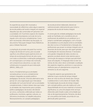 As experiências atuais têm mostrado a
necessidade de refletirmos sobre alguns aspectos
da escola pública de horário integral, em especial
daquelas que são construídas em parcerias com
a sociedade civil. O primeiro aspecto diz respeito
à articulação da proposta curricular do turno
regular com a do turno complementar. Como
bem recomenda o Ministério da Educação, no
documento “Educação Integral: Texto Referência
para o Debate Nacional”,
a ampliação da jornada não pode ficar restrita
à lógica da divisão em turnos, pois isso pode
significar uma diferenciação explícita entre um
tempo de escolarização formal, de sala e aula,
com todas as dimensões e ordenações pedagógicas,
em contraposição a um tempo não instituído,
sem compromissos educativos, ou seja, mais
voltado para à ocupação do que à educação.
(BRASIL, 2008, p.23)
Assim, é fundamental que as atividades
socioeducativas no turno complementar
estejam integradas ao projeto político-
pedagógico da escola. Uma boa alternativa seria
pensar em uma organização que intercalasse
atividades do “currículo formal” com as atividades
complementares. A ideia é deixar claro que todas
as atividades são importantes para o projeto
político-pedagógico da escola e ele deverá
ser único, conhecido e efetivado por todos os
professores, monitores, agentes culturais, ou
oficineiros envolvidos no trabalho educativo.
Necessariamente, se o projeto pedagógico
da escola já estiver elaborado, deverá ser
redimensionado coletivamente para incluir a
proposta de escola de horário integral.
A construção da unidade pedagógica da escola
pode ser facilitada com a existência de um
profissional, de preferência um professor ou o
próprio coordenador pedagógico, com a função
de estabelecer as articulações entre as atividades
dos dois turnos e é fundamental a interação dos
profissionais que atuam no tempo integral com os
docentes da escola, para que não sejam geradas
insatisfações de natureza diversas. É necessária
uma gestão integrada de toda a escola e os
gestores escolares devem estar atentos para a
construção de espaços e tempos que permitam
essas articulações. A integração deve se dar nas
rotinas do dia a dia e deve contemplar a avaliação
dos aspectos negativos, positivos e o que precisa
melhorar para um planejamento conjunto do
semestre ou do ano seguinte.
O segundo aspecto que gostaríamos de
salientar é que a escola de tempo integral
deve ser vista na ótica do direito das crianças
e adolescentes e como dever do Estado. Não
há implantação da escola de tempo integral
sem vontade política, pois ela implica em uma
disponibilidade de recursos materiais e humanos
significativa, ou uma articulação entre serviços
oferecidos pelo Estado e pela comunidade que
não se dá espontaneamente. Portanto, ela deve
ser uma política de Estado, assumida em sua
plenitude pelos governos.
63NOVAS METODOLOGIAS, CONTEÚDOS E ESTRATÉGIAS PARA PROMOVER A APRENDIZAGEM
 