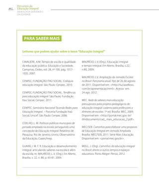 Para saber mais
Leituras que podem ajudar sobre o tema “Educação integral”
CAVALIERE, A.M. Tempo de escola e qualidade
da educação pública. Educação e Sociedade,
Campinas, Cedes, vol. 28, nº 100, pág. 1017-
1035, 2007.
CENPEC; FUNDAÇÃO ITAÚ SOCIAL. Colóquio
educação integral. São Paulo: Cenpec, 2010.
CENPEC; FUNDAÇÃO ITAÚ SOCIAL. Tendências
para educação integral. São Paulo: Fundação
Itaú Social, Cenpec: 2011.
CENPEC. Seminário Nacional Tecendo Redes para
Educação Integral. – Parceria Fundação Itaú
Social, Unicef. São Paulo: Cenpec 2006.
COELHO, L. M. Políticas públicas municipais de
jornada ampliada na escola: perseguindo uma
concepção de Educação Integral. Relatório de
Pesquisa. Rio de Janeiro, Unirio, Observatório
da Educação, Capes/Inep.
GUARÁ, I. M. F. R. Educação e desenvolvimento
integral: articulando saberes na escola e além
da escola. In: MAURÍCIO, L. V. (Org.). Em Aberto,
Brasília, v. 22, n. 80, p. 65-81, 2009.
MAURÍCIO, L.V. (Org.). Educação integral
e tempo integral. Em Aberto, Brasília, v.22,
n.80, 2009.
MAURÍCIO, L.V. Ampliação da Jornada Escolar
no Brasil: Panorama atual. Ppt de 26 de agosto
de 2011. Disponível em: http://luciavelloso.
com.br/apresentacao.html. Acesso em:
24 ago. 2012.
MEC. Rede de saberes mais educação:
pressupostos para projetos pedagógicos de
educação integral: caderno para professores e
diretores de escolas. 1ª ed. Brasília: MEC, 2009.
Disponível em: http://portal.mec.gov. br/
dmdocuments/cad_ mais_educacao_2.pdf.
MEC/SEB. Caminhos para elaborar uma proposta
de Educação Integral em Jornada Ampliada.
Brasília: MEC/SEB, 2011. Série Mais Educação.
Disponível em: portal.mec.gov.br.
MOLL, J. (Org). Caminhos da educação integral
no Brasil: direito a outros tempos e espaços
educativos. Porto Alegre: Penso, 2012.
64
Percursos da
Educação Integral
EM BUSCA DA QUALIDADE E
da EQUIDADE
 