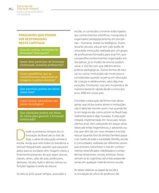 Desde os primeiros tempos da co-
lonização do Brasil até os dias de
hoje, a ideia de educação remete à
escola. Ainda que nem todos os brasileiros a
tenham frequentado, aqueles que passaram
pelos bancos escolares têm imagens claras e
fortemente presentes do que sejam alunos,
classes, séries, salas de aula, professores,
diretores, recreio, lição e demais rotinas ou
funções ligadas à tarefa de educar.
Se educar está, quase sempre, associado à
escola, os conteúdos a ensinar estão ligados
aos conhecimentos científicos, transpostos e
organizados pedagogicamente em discipli-
nas – humanas, exatas ou biológicas. Assim,
durante séculos, educar tem sido tarefa de
uma dada instituição, realizada por um grupo
de profissionais formados para esse fim, que
compartilha conhecimentos organizados em
disciplinas; já os modos de ensinar podem
variar, e isso faz com que diferenciemos
práticas pedagógicas. Outras formas de edu-
car ou outras instituições são muito pouco
consideradas quando se pensa em educação
de crianças e adolescentes, salvo algumas
exceções. Entretanto, isso vem mudando e de
maneira bastante rápida desde o início dos
anos 2000 em nosso país.
Conceber a educação de forma mais abran-
gente, que inclua outros atores e instituições
não é ideia tão recente assim, mas quando fei-
to em larga escala, como ocorre no Brasil hoje,
realmente parece algo inovador. A educação
integral, implementada em nosso país nesses
últimos anos, vem colocando em xeque várias
ideias até então hegemônicas, e adotando ou-
tras que vêm dar um novo tempero à escola:
educar (quando fora do âmbito familiar) passa
a ser tarefa de toda a sociedade (família, escola
e comunidade), realizada por diferentes atores
que ensinam, transmitem e trocam conheci-
mentos diversificados. Habilidades e compe-
tências emocionais, sociais, artísticas, físicas
somam-se às cognitivas até então preponde-
rantes em qualquer nível do ensino escolar.
As ideias relativas ao papel da escola e
à concepção do ofício do professor, tão
Perguntas que podem
ser respondidas
neste capítulo:
Quando realizar atividades de
formação? Para quem?
Quem deve participar da formação
continuada, somente professores?
Como possibilitar que os
conhecimentos adquiridos se
integrem à prática docente?
Que parcerias podem ser feitas
nessa área?
Como formar educadores nas
novas tecnologias?
Que alterações podem ser feitas
na rotina para garantir a formação
continuada?
66
Percursos da
Educação Integral
EM BUSCA DA QUALIDADE E
da EQUIDADE
 