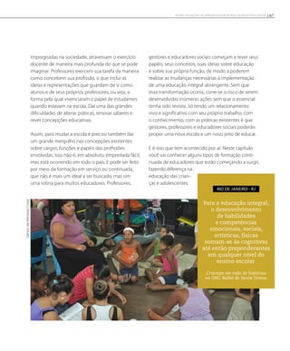 impregnadas na sociedade, atravessam o exercício
docente de maneira mais profunda do que se pode
imaginar. Professores exercem sua tarefa da maneira
como concebem sua profissão, o que inclui as
ideias e representações que guardam de si como
alunos e de seus próprios professores, ou seja, a
forma pela qual vivenciaram o papel de estudantes
quando estavam na escola. Daí uma das grandes
dificuldades de alterar práticas, renovar saberes e
rever concepções educativas.
Assim, para mudar a escola é preciso também dar
um grande mergulho nas concepções existentes
sobre cargos, funções e papéis das profissões
envolvidas. Isso não é, em absoluto, empreitada fácil,
mas está ocorrendo em todo o país. E pode ser feito
por meio da formação em serviço ou continuada,
que não é mais um ideal a ser buscado, mas sim
uma rotina para muitos educadores. Professores,
gestores e educadores sociais começam a rever seus
papéis, seus conceitos, suas ideias sobre educação
e sobre sua própria função, de modo a poderem
realizar as mudanças necessárias à implementação
de uma educação integral abrangente. Sem que
essa transformação ocorra, corre-se o risco de serem
desenvolvidas inúmeras ações sem que o essencial
tenha sido revisto. Só tendo um relacionamento
vivo e significativo com seu próprio trabalho, com
o conhecimento, com as práticas existentes é que
gestores, professores e educadores sociais poderão
propor uma nova escola e um novo jeito de educar.
E é isso que tem acontecido por aí. Neste capítulo
você vai conhecer alguns tipos de formação conti-
nuada de educadores que estão começando a surgir,
fazendo diferença na
educação das crian-
ças e adolescentes.
Para a educação integral,
o desenvolvimento
de habilidades
e competências
emocionais, sociais,
artísticas, físicas
somam-se às cognitivas
até então preponderantes
em qualquer nível do
ensino escolar.
Rio de Janeiro - RJ
GersondeMenezesCosta
Crianças em roda de histórias
na ONG Ballet de Santa Teresa.
67NOVAS SITUAÇÕES DE APRENDIZAGEM PEDEM UM NOVO EDUCADOR
 