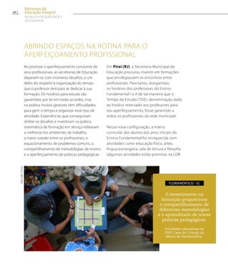 Abrindo espaços na rotina para o
aperfeiçoamento profissional
Ao priorizar o aperfeiçoamento constante de
seus profissionais, as secretarias de Educação
deparam-se com inúmeros desafios, e um
deles diz respeito à organização do tempo
que o professor terá para se dedicar à sua
formação. Os horários para estudo são
garantidos por lei em todas as redes, mas
na prática muitos gestores têm dificuldades
para gerir o tempo e organizar esse tipo de
atividade. Experiências que conseguiram
driblar os desafios e investiram na prática
sistemática de formação em serviço relataram
a melhoria nos ambientes de trabalho,
a maior coesão entre os profissionais, o
equacionamento de problemas comuns, o
compartilhamento de metodologias de ensino
e o aperfeiçoamento de práticas pedagógicas.
Em Piraí (RJ), a Secretaria Municipal de
Educação procurou investir em formações
que privilegiassem os encontros entre
profissionais. Para tanto, reorganizou
os horários dos professores do Ensino
Fundamental I e II de tal maneira que o
Tempo de Estudo (TDE), denominação dada
ao horário reservado aos professores para
seu aperfeiçoamento, fosse garantido a
todos os profissionais da rede municipal.
Nessa nova configuração, a matriz
curricular dos alunos dos anos iniciais do
Ensino Fundamental foi enriquecida com
atividades como educação física, artes,
língua estrangeira, sala de leitura e filosofia
(algumas atividades estão previstas na LDB
O investimento na
formação proporciona
o compartilhamento de
diferentes metodologias
e o aprendizado de novas
práticas pedagógicas.
Atividades educativas na
ONG Casa da Criança do
Morro da Penitenciária.
Florianópolis - SC
MarcelloTimm
68
Percursos da
Educação Integral
EM BUSCA DA QUALIDADE E
da EQUIDADE
 