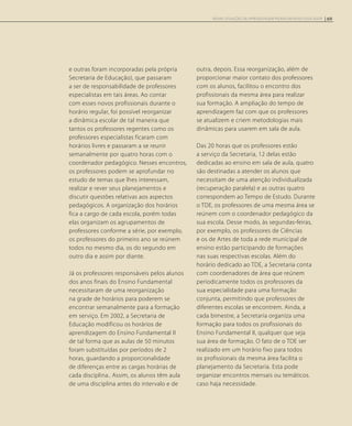 e outras foram incorporadas pela própria
Secretaria de Educação), que passaram
a ser de responsabilidade de professores
especialistas em tais áreas. Ao contar
com esses novos profissionais durante o
horário regular, foi possível reorganizar
a dinâmica escolar de tal maneira que
tantos os professores regentes como os
professores especialistas ficaram com
horários livres e passaram a se reunir
semanalmente por quatro horas com o
coordenador pedagógico. Nesses encontros,
os professores podem se aprofundar no
estudo de temas que lhes interessam,
realizar e rever seus planejamentos e
discutir questões relativas aos aspectos
pedagógicos. A organização dos horários
fica a cargo de cada escola, porém todas
elas organizam os agrupamentos de
professores conforme a série, por exemplo,
os professores do primeiro ano se reúnem
todos no mesmo dia, os do segundo em
outro dia e assim por diante.
Já os professores responsáveis pelos alunos
dos anos finais do Ensino Fundamental
necessitaram de uma reorganização
na grade de horários para poderem se
encontrar semanalmente para a formação
em serviço. Em 2002, a Secretaria de
Educação modificou os horários de
aprendizagem do Ensino Fundamental II
de tal forma que as aulas de 50 minutos
foram substituídas por períodos de 2
horas, guardando a proporcionalidade
de diferenças entre as cargas horárias de
cada disciplina.. Assim, os alunos têm aula
de uma disciplina antes do intervalo e de
outra, depois. Essa reorganização, além de
proporcionar maior contato dos professores
com os alunos, facilitou o encontro dos
profissionais da mesma área para realizar
sua formação. A ampliação do tempo de
aprendizagem faz com que os professores
se atualizem e criem metodologias mais
dinâmicas para usarem em sala de aula.
Das 20 horas que os professores estão
a serviço da Secretaria, 12 delas estão
dedicadas ao ensino em sala de aula, quatro
são destinadas a atender os alunos que
necessitam de uma atenção individualizada
(recuperação paralela) e as outras quatro
correspondem ao Tempo de Estudo. Durante
o TDE, os professores de uma mesma área se
reúnem com o coordenador pedagógico da
sua escola. Desse modo, às segundas-feiras,
por exemplo, os professores de Ciências
e os de Artes de toda a rede municipal de
ensino estão participando de formações
nas suas respectivas escolas. Além do
horário dedicado ao TDE, a Secretaria conta
com coordenadores de área que reúnem
periodicamente todos os professores da
sua especialidade para uma formação
conjunta, permitindo que professores de
diferentes escolas se encontrem. Ainda, a
cada bimestre, a Secretaria organiza uma
formação para todos os profissionais do
Ensino Fundamental II, qualquer que seja
sua área de formação. O fato de o TDE ser
realizado em um horário fixo para todos
os profissionais da mesma área facilita o
planejamento da Secretaria. Esta pode
organizar encontros mensais ou temáticos.
caso haja necessidade.
69NOVAS SITUAÇÕES DE APRENDIZAGEM PEDEM UM NOVO EDUCADOR
 