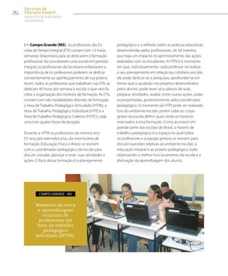 Em Campo Grande (MS), os professores das Es-
colas de Tempo Integral (ETI) contam com 12 horas
semanais disponíveis para se dedicarem à formação
profissional. Ao conceberem uma escola em período
integral, os profissionais da Secretaria enfatizaram a
importância de os professores poderem se dedicar
constantemente ao aperfeiçoamento de sua prática.
Assim, todos os professores que trabalham nas ETIs se
dedicam 40 horas por semana à escola, o que veio fa-
cilitar a organização dos horários de formação. As ETIs
contam com três modalidades distintas de formação:
a Hora de Trabalho Pedagógico Articulado (HTPA), a
Hora de Trabalho Pedagógico Individual (HTPI) e a
Hora de Trabalho Pedagógico Coletivo (HTPC), cada
uma com quatro horas de duração.
Durante a HTPA os professores do mesmo ano
(5º ano, por exemplo) e/ou da mesma área de
formação (Educação Física e Artes) se reúnem
com o coordenador pedagógico da escola para
discutir, estudar, planejar e rever suas atividades e
ações. O foco dessa formação é o planejamento
pedagógico e a reflexão sobre as práticas educativas
desenvolvidas pelos profissionais, de tal maneira
que haja um impacto no aprimoramento das ações
realizadas com os estudantes. A HTPI é o momento
em que, individualmente, cada professor irá realizar
o seu planejamento em relação ao cotidiano escolar:
ele pode dedicar-se a pesquisas, aprofundar-se em
temas que o ajudarão nos projetos desenvolvidos
pelos alunos; pode rever seus planos de aula,
preparar atividades, avaliar, entre outras ações, todas
acompanhadas, posteriormente, pelo coordenador
pedagógico. O momento da HTPI pode ser realizado
fora do ambiente escolar, porém cabe ao corpo
gestor da escola definir quais serão os horários
reservados a essa formação. Como acontece em
grande parte das escolas do Brasil, o horário de
trabalho pedagógico é o espaço no qual todos
os professores e a equipe gestora se reúnem para
discutir questões relativas ao ambiente escolar, à
educação integral e ao projeto pedagógico, tudo
objetivando o melhor funcionamento da escola e a
efetivação da aprendizagem dos alunos.
Momento de troca
e aprendizagem
conjunta de
professores em
hora de trabalho
pedagógico
articulado (HTPA).
Campo Grande - MS
70
Percursos da
Educação Integral
EM BUSCA DA QUALIDADE E
da EQUIDADE
 