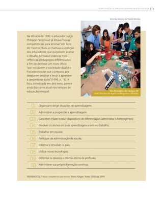 Na década de 1990, o educador suíço
Philippe Perrenoud já listava “novas
competências para ensinar” em livro
de mesmo título, e chamava a atenção
dos educadores que quisessem aceitar
o desafio de buscar práticas mais
reflexivas, pedagogias diferenciadas
a fim de delinear um novo ofício
“por recusarem a sociedade dual e o
fracasso escolar que a prepara, por
desejarem ensinar e levar a aprender
a despeito de tudo” (1999, p. 11). A
lista, sintetizada em dez itens, parece
ainda bastante atual nos tempos de
educação integral: São Bernardo do Campo-SP.
ONG Núcleo de Apoio ao Pequeno Cidadão.
Veronika Manevy de Pereira Mendes
PERRENOUD, P. Novas competências para ensinar. Porto Alegre: Artes Médicas, 1999.
71NOVAS SITUAÇÕES DE APRENDIZAGEM PEDEM UM NOVO EDUCADOR
Organizar e dirigir situações de aprendizagem;
Administrar a progressão a aprendizagem;
Conceber e fazer evoluir dispositivos de diferenciação (administrar o heterogêneo);
Envolver os alunos em suas aprendizagens e em seu trabalho;
Trabalhar em equipe;
Participar da administração da escola;
Informar e envolver os pais;
Utilizar novas tecnologias;
Enfrentar os deveres e dilemas éticos da profissão;
Administrar sua própria formação contínua.
01
02
03
04
05
06
07
08
09
10
 