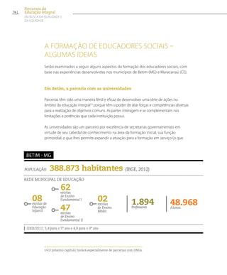 A formação de educadores sociais –
algumas ideias
Serão examinados a seguir alguns aspectos da formação dos educadores sociais, com
base nas experiências desenvolvidas nos municípios de Betim (MG) e Maracanaú (CE).
Em Betim, a parceria com as universidades
Parcerias têm sido uma maneira fértil e eficaz de desenvolver uma série de ações no
âmbito da educação integral14
porque têm o poder de aliar forças e competências diversas
para a realização de objetivos comuns. As partes interagem e se complementam nas
limitações e potências que cada instituição possui.
As universidades são um parceiro por excelência de secretarias governamentais em
virtude de seu cabedal de conhecimento na área da formação inicial, sua função
primordial, o que lhes permite expandir a atuação para a formação em serviço (o que
14 O próximo capítulo tratará especialmente de parcerias com ONGs.
população 388.873 habitantes (IBGE, 2012)
Rede municipal de educação
IDEB/2011: 5,4 para o 5º ano e 4,9 para o 9º ano
betim - MG
08escolas de
Educação
Infantil
62escolas
de Ensino
Fundamental I
48.968Alunos
1.894Professores
47escolas
de Ensino
Fundamental II
02escolas
de Ensino
Médio
76
Percursos da
Educação Integral
EM BUSCA DA QUALIDADE E
da EQUIDADE
 