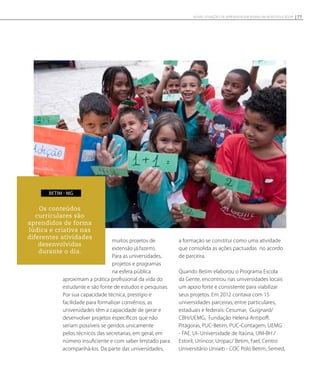 muitos projetos de
extensão já fazem).
Para as universidades,
projetos e programas
na esfera pública
aproximam a prática profissional da vida do
estudante e são fonte de estudos e pesquisas.
Por sua capacidade técnica, prestígio e
facilidade para formalizar convênios, as
universidades têm a capacidade de gerar e
desenvolver projetos específicos que não
seriam possíveis se geridos unicamente
pelos técnicos das secretarias, em geral, em
número insuficiente e com saber limitado para
acompanhá-los. Da parte das universidades,
a formação se constitui como uma atividade
que consolida as ações pactuadas no acordo
de parceira.
Quando Betim elaborou o Programa Escola
da Gente, encontrou nas universidades locais
um apoio forte e consistente para viabilizar
seus projetos. Em 2012 contava com 15
universidades parceiras, entre particulares,
estaduais e federais: Cesumar, Guignard/
CBH/UEMG, Fundação Helena Antipoff,
Pitágoras, PUC-Betim, PUC-Contagem, UEMG
- FAE, UI- Universidade de Itaúna, UNI-BH /
Estoril, Unincor, Unipac/ Betim, Fael, Centro
Universitário Uniseb - COC Polo Betim, Semed,
Os conteúdos
curriculares são
aprendidos de forma
lúdica e criativa nas
diferentes atividades
desenvolvidas
durante o dia.
BETIM - MG
77NOVAS SITUAÇÕES DE APRENDIZAGEM PEDEM UM NOVO EDUCADOR
 