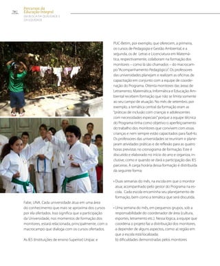 Fabe, UNA. Cada universidade atua em uma área
do conhecimento que mais se aproxima dos cursos
por ela ofertados. Isso significa que a participação
da Universidade, nos momentos de formação dos
monitores, estará relacionada, principalmente, com o
macrocampo que dialoga com os cursos ofertados.
As IES (Instituições de ensino Superior) Unipac e
PUC-Betim, por exemplo, que oferecem, a primeira,
os cursos de Pedagogia e Gestão Ambiental, e a
segunda, os de Letras e Licenciatura em Matemá-
tica, respectivamente, colaboram na formação dos
monitores – como lá são chamados – do macrocam-
po“Acompanhamento Pedagógico”. Os professores
das universidades planejam e realizam as oficinas de
capacitação em conjunto com a equipe de coorde-
nação do Programa. Oitenta monitores das áreas de
Letramento, Matemática, Informática e Educação Am-
biental recebem formação que não se limita somente
ao seu campo de atuação. No mês de setembro, por
exemplo, a temática central da formação eram as
“práticas de inclusão com crianças e adolescentes
com necessidades especiais”porque a equipe técnica
do Programa tinha como objetivo o aperfeiçoamento
do trabalho dos monitores que convivem com essas
crianças e nem sempre estão capacitados para fazê-lo.
Os professores das universidades se reuniram e plane-
jaram atividades práticas e de reflexão para as quatro
horas previstas no cronograma de formação. Este é
discutido e elaborado no início do ano e organiza, in-
clusive, como e quando se dará a participação das IES
parceiras. A carga horária dessa formação é distribuída
da seguinte forma:
• Duas semanas do mês, na escola em que o monitor
atua; acompanhado pelo gestor do Programa na es-
cola. Cada escola encaminha seu planejamento de
formação, bem como a temática que será discutida.
• Uma semana do mês, em pequenos grupos, sob a
responsabilidade do coordenador de área (cultura,
esportes, letramento etc.). Nessa lógica, a equipe que
coordena o projeto faz a distribuição dos monitores,
a depender de alguns aspectos, como: a) região em
que a escola está localizada;
b) dificuldades demonstradas pelos monitores
78
Percursos da
Educação Integral
EM BUSCA DA QUALIDADE E
da EQUIDADE
 