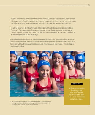 (quem é formado e quem não tem formação acadêmica, como é o caso de dança, artes visuais e
música, por exemplo); c) tempo de experiência no Programa (monitores novatos ou veteranos, por
exemplo). Nesse caso, cada macrocampo define seu cronograma e grupo de atendimento.
• Na última sexta-feira do mês a formação é de responsabilidade da equipe de coordenação do
Programa15
. Esse momento pode acontecer de duas formas: i) a partir de uma temática geral,
como no caso da“inclusão”– pode ser com todos os monitores juntos ou por macrocampo; ii) ou
de assunto específico da área de atuação.
Independentemente da forma, as universidades sempre participam, colaborando com as discus-
sões ou assumindo todo o desenvolvimento de atividades junto aos monitores. Toda a articulação
é de responsabilidade da equipe de coordenação, mesmo quando a formação é ministrada pelo
coordenador de área.
15 No capítulo 3 sobre gestão você poderá ler sobre o funcionamento
do Programa, que não é coordenado pela Secretaria Municipal de
Educação, mas por um fórum multissetorial.
Aulas de natação
fazem parte
das atividades
curriculares por
meio das parcerias
estabelecidas.
BETIM - MG
79NOVAS SITUAÇÕES DE APRENDIZAGEM PEDEM UM NOVO EDUCADOR
 