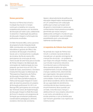 Novas parcerias
Parceiras no Prêmio Itaú-Unicef, a
Fundação Itaú Social e o Cenpec
continuam a trabalhar em conjunto,
estabelecendo parcerias com secretarias
de Educação por todo o país, colaborando
no desenho e implantação das políticas
de educação integral e na formação dos
profissionais envolvidos.
Em Belo Horizonte (MG), somos parceiros
do programa Escola Integrada desde
2004, contribuindo com a formação de
educadores e gestores de ONGs e das
secretarias de Educação e Assistência
Social, com o monitoramento e avaliação
da iniciativa. No Rio de Janeiro (RJ),
participamos da construção da nova
matriz escolar de sete horas para as Escolas
de Tempo Integral, e da elaboração das
orientações de implementação da nova
proposta, que teve início em 2012. No
Estado de Goiás, assessoramos a Secretaria
Estadual de Educação na elaboração da
“Retrospectiva Diagnóstica da Política
de Educação Integral Goiás – 2006 a
2010” e do “Plano de Reformulação da
Política de Educação Integral em Goiás”,
além de estarmos presentes em projetos
de formação profissional. Em 2012, em
Maringá (PR), participamos da construção
das “Diretrizes Gerais de Implementação
da Educação Integral na Rede Municipal
de Ensino” e atuamos com programas de
formação que envolveram professores,
coordenadores pedagógicos, diretores
escolares e técnicos das secretarias.
Apoiar o desenvolvimento de políticas de
educação integral implica necessariamente
em um compromisso com a educação
pública que cumpra sua função social
de garantir a transmissão e o acesso aos
conhecimentos historicamente acumulados,
permitindo que nossas crianças e
adolescentes conheçam o mundo em que
vivem e compreendam suas contradições,
possibilitando assim, uma educação
realmente transformadora.
A trajetória do Prêmio Itaú-Unicef
No período de criação do Prêmio Itaú-
Unicef, o contexto nacional ainda era
marcado por um grande contingente de
crianças fora da escola – um problema
que exigia uma solução imediata, visando
sua inclusão no processo educativo.
Contribuíram para o enfrentamento
dessa questão projetos de ações
complementares à escola voltadas para
crianças e adolescentes, desenvolvidas
por organizações não-governamentais
nascidos por iniciativa das próprias
comunidades. Foram elas que acolheram
parte desse excedente, dentro dos limites
de sua capacidade de atendimento,
contribuindo de duas maneiras para o
encaminhamento dessa questão: por
um lado, incluindo essas crianças e
adolescentes em seus projetos educativos
e, por outro, articulando-se com as
escolas próximas e com as famílias para
que tivessem garantido o seu ingresso ao
sistema escolar.
8
Percursos da
Educação Integral
EM BUSCA DA QUALIDADE E
da EQUIDADE
 