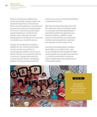 Todos os monitores que trabalham nas
escolas de educação integral recebem esse
tipo de formação. Assim, o Município de
Betim inova tanto pela força e consistência de
suas parcerias quanto por sua preocupação
em formar os monitores que, pela própria
especificidade de seus conhecimentos
(capoeira, artes, dança etc.) não estão
preparados para se confrontar com a estrutura
e os desafios que a escola lhes reserva.
A equipe de coordenação do Programa
também tem seu momento de formação
mensal e sempre há um rodízio na
coordenação dos trabalhos, uma vez que a
gestão é feita por um conjunto de instâncias
e secretarias. A equipe responsável (três
ou quatro pessoas) define a metodologia,
podendo, inclusive, convidar profissional
externo, uma vez que a temática já foi definida
no planejamento anual.
Além disso, a equipe realiza alguns fóruns de
discussão sobre o tema da educação integral
no município, convidando pesquisadores e
especialistas de diferentes segmentos para
fomentar o debate e a reflexão na rede.
Essas discussões permitem que profissionais
conheçam outras experiências e aprendam
com que já fez ou teoriza sobre o tema.
Essa abertura da equipe gestora, somada à
proximidade com a capital mineira – que
iniciou o Programa Escola Integrada em 2006 e
já tinha experiência acumulada nessas parcerias
–, certamente auxiliou Betim a dar passos
largos na implantação dessa proposta que se
tornou política pública.
Alunos da
rede pública
fazem atividades
artísticas em
ONGs parceiras
BETIM - MG
80
Percursos da
Educação Integral
EM BUSCA DA QUALIDADE E
da EQUIDADE
 