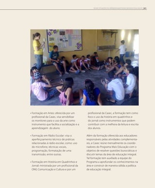 • Formação em Artes: oferecida por um
profissional da Casec, visa sensibilizar
os monitores para o uso da arte como
instrumento que facilita a socialização e a
aprendizagem do aluno.
• Formação em Rádio Escolar: visa o
aperfeiçoamento técnico de práticas
relacionadas à rádio escolar, como: uso
do microfone, técnicas vocais,
programação, formatação de uma
transmissão, entre outras.
• Formação em História em Quadrinhos e
Jornal: ministrada por um profissional da
ONG Comunicação e Cultura e por um
profissional da Casec, a formação tem como
foco o uso da história em quadrinhos e
do jornal como instrumentos que podem
contribuir com a melhora da leitura e escrita
dos alunos.
Além da formação oferecida aos educadores
responsáveis pelas atividades complementa-
res, a Casec reúne mensalmente os coorde-
nadores do Programa Mais Educação com o
objetivo de resolver questões burocráticas e
discutir temas da área de educação integral.
Tal formação tem auxiliado a equipe do
Programa a aprofundar os conhecimentos na
área e construir de maneira sólida a política
de educação integral.
83NOVAS SITUAÇÕES DE APRENDIZAGEM PEDEM UM NOVO EDUCADOR
 