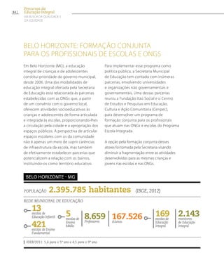 belo horizonte: formação conjunta
para os profissionais de Escolas e ONGs
Em Belo Horizonte (MG), a educação
integral de crianças e de adolescentes
constitui prioridade do governo municipal,
desde 2006. Uma das modalidades de
educação integral ofertada pela Secretaria
de Educação está relacionada às parcerias
estabelecidas com as ONGs que, a partir
de um convênio com o governo local,
oferecem atividades socioeducativas às
crianças e adolescentes de forma articulada
e integrada às escolas, proporcionando-lhes
a circulação pela cidade e a apropriação dos
espaços públicos. A perspectiva de articular
espaços escolares com os da comunidade
não é apenas um meio de suprir carências
de infraestrutura da escola, mas também
de efetivamente estabelecer parcerias que
potencializem a relação com os bairros,
instituindo-os como território educativo.
Para implementar esse programa como
política pública, a Secretaria Municipal
de Educação tem contado com inúmeras
parcerias, envolvendo universidades
e organizações não governamentais e
governamentais. Uma dessas parcerias
reuniu a Fundação Itaú Social e o Centro
de Estudos e Pesquisas em Educação,
Cultura e Ação Comunitária (Cenpec),
para desenvolver um programa de
formação conjunta para os profissionais
que atuam nas ONGs e escolas do Programa
Escola Integrada.
A opção pela formação conjunta desses
atores foi tomada pela Secretaria visando
diminuir a fragmentação entre as atividades
desenvolvidas para as mesmas crianças e
jovens nas escolas e nas ONGs.
População 2.395.785 habitantes (IBGE, 2012)
Rede municipal de educação
13escolas de
Educação Infantil
421escolas de Ensino
Fundamental
167.526Alunos
169escolas de
Educação
Integral
8.659Professores
2.143monitores
de Educação
Integral
IDEB/2011: 5,6 para o 5º ano e 4,5 para o 9º ano
belo horizonte - MG
5escolas de
Ensino
Médio
84
Percursos da
Educação Integral
EM BUSCA DA QUALIDADE E
da EQUIDADE
 