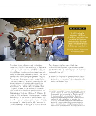 Ao colocar juntos educadores de instituições
diferentes – ONGs, escolas e técnicos da Secretaria
– mas que atuam no mesmo território, buscou-se
potencializar a interlocução entre os agentes, pro-
mover a troca de saberes e experiências, bem como
concretizar o exercício de planejamento conjunto.
Além disso, o desenvolvimento de um currículo
comum possibilitou o acesso dos participantes aos
mesmos referenciais teóricos relativos à educa-
ção integral. No modelo implementado por Belo
Horizonte, a escola é polo central e responsável
pelo desenvolvimento de seu projeto político-pe-
dagógico a partir da sua rede local. A utilização de
espaços públicos diversos – como parques, quadras
e museus – e as parcerias com instituições da co-
munidade marcam uma nova maneira de habitar os
territórios e de conceber a educação, porque arti-
culados no tempo, no espaço e na vida dos alunos.
Para dar conta da heterogeneidade das
instituições participantes e garantir a qualidade
do atendimento, a Secretaria aposta em diferentes
tipos de formações:
1- Formação conjunta de gestores de ONGs e de
professores comunitários16
das escolas da rede
municipal de educação.
16 Professor comunitário é o nome dado à função exercida
por um professor da escola indicado pelo Diretor e que
é responsável pela coordenação do Programa dentro
da instituição. São 9 horas de trabalho diário. São
responsabilidades desse profissional: o planejamento
conjunto de todo o trabalho a ser realizado nas
oficinas, o acompanhamento e o monitoramento das
atividades, a interlocução com a comunidade, assim
como o preenchimento e envio da matriz curricular,
mensalmente, para a Secretaria Municipal de Educação.
A utilização de
espaços públicos
diversos e as parcerias
com instituições da
comunidade marcam
uma nova maneira de
habitar os territórios.
Atividade artística desenvolvida
pelo Instituto Undió.
belo horizonte - MG
Gualther Naves Correa
85NOVAS SITUAÇÕES DE APRENDIZAGEM PEDEM UM NOVO EDUCADOR
 