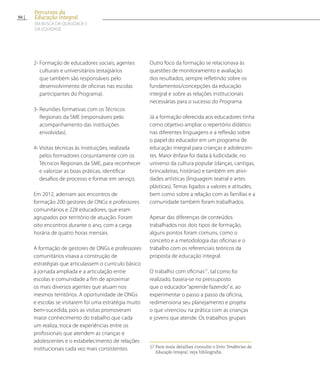 2- Formação de educadores sociais, agentes
culturais e universitários (estagiários
que também são responsáveis pelo
desenvolvimento de oficinas nas escolas
participantes do Programa).
3- Reuniões formativas com os Técnicos
Regionais da SME (responsáveis pelo
acompanhamento das instituições
envolvidas).
4- Visitas técnicas às instituições, realizada
pelos formadores conjuntamente com os
Técnicos Regionais da SME, para reconhecer
e valorizar as boas práticas, identificar
desafios de processo e formar em serviço.
Em 2012, aderiram aos encontros de
formação 200 gestores de ONGs e professores
comunitários e 228 educadores, que eram
agrupados por território de atuação. Foram
oito encontros durante o ano, com a carga
horária de quatro horas mensais.
A formação de gestores de ONGs e professores
comunitários visava a construção de
estratégias que articulassem o currículo básico
à jornada ampliada e a articulação entre
escolas e comunidade a fim de aproximar
os mais diversos agentes que atuam nos
mesmos territórios. A oportunidade de ONGs
e escolas se visitarem foi uma estratégia muito
bem-sucedida, pois as visitas promoveram
maior conhecimento do trabalho que cada
um realiza, troca de experiências entre os
profissionais que atendem as crianças e
adolescentes e o estabelecimento de relações
institucionais cada vez mais consistentes.
Outro foco da formação se relacionava às
questões de monitoramento e avaliação
dos resultados, sempre refletindo sobre os
fundamentos/concepções da educação
integral e sobre as relações institucionais
necessárias para o sucesso do Programa.
Já a formação oferecida aos educadores tinha
como objetivo ampliar o repertório didático
nas diferentes linguagens e a reflexão sobre
o papel do educador em um programa de
educação integral para crianças e adolescen-
tes. Maior ênfase foi dada à ludicidade, no
universo da cultura popular (danças, cantigas,
brincadeiras, histórias) e também em ativi-
dades artísticas (linguagem teatral e artes
plásticas). Temas ligados a valores e atitudes,
bem como sobre a relação com as famílias e a
comunidade também foram trabalhados.
Apesar das diferenças de conteúdos
trabalhados nos dois tipos de formação,
alguns pontos foram comuns, como o
conceito e a metodologia das oficinas e o
trabalho com os referenciais teóricos da
proposta de educação integral.
O trabalho com oficinas17
, tal como foi
realizado, baseia-se no pressuposto
que o educador “aprende fazendo”e, ao
experimentar o passo a passo da oficina,
redimensiona seu planejamento e projeta
o que vivenciou na prática com as crianças
e jovens que atende. Os trabalhos grupais
17 Para mais detalhes consulte o livro Tendências da
Educação Integral, veja bibliografia.
86
Percursos da
Educação Integral
EM BUSCA DA QUALIDADE E
da EQUIDADE
 