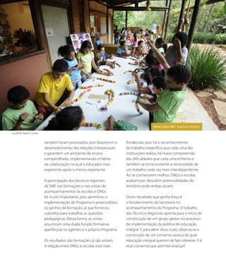 também foram priorizados, pois favorecem o
desenvolvimento das relações interpessoais
e garantem um ambiente de ensino
compartilhado, implementando o hábito
da colaboração na qual o educador mais
experiente apoia o menos experiente.
A participação dos técnicos regionais
da SME nas formações e nas visitas de
acompanhamentos às escolas e ONGs
foi muito importante, pois aprimorou a
implementação do Programa e potencializou
os ganhos da formação, já que forneceu
subsídios para trabalhar as questões
pedagógicas. Dessa forma, as visitas
assumiram uma dupla função formativa:
aperfeiçoar os agentes e o próprio Programa.
Os resultados das formações já são visíveis.
A relação entre ONGs e escolas está mais
fortalecida, pois há o reconhecimento
do trabalho específico que cada uma das
instituições realiza, há maior compreensão
das dificuldades que cada uma enfrenta e
também se torna evidente a necessidade de
um trabalho cada vez mais interdependente.
Ao se conhecerem melhor, ONGs e escolas
acabam por descobrir potencialidades do
território onde ambas atuam.
Outro resultado que ganha força é
o fortalecimento da Secretaria no
acompanhamento do Programa. O trabalho
dos Técnicos Regionais aponta para o início de
constituição de um grupo gestor no processo
de implementação da política de educação
integral. E para além disso tudo, observa-se a
construção de um consenso acerca de qual
educação integral querem de fato oferecer. E é
esse consenso que permite avançar!
Gualther Naves Correa
87NOVAS SITUAÇÕES DE APRENDIZAGEM PEDEM UM NOVO EDUCADOR
Nova Lima-MG. Instituto Kairós.
 