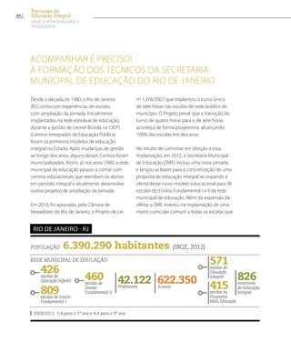 População 6.390.290 habitantes (IBGE, 2012)
Rede municipal de educação
426escolas de
Educação Infantil
809escolas de Ensino
Fundamental I
622.350Alunos
571escolas de
Educação
Integral
42.122Professores
826monitores
de Educação
Integral
IDEB/2011: 5,4 para o 5º ano e 4,4 para o 9º ano
Rio de Janeiro - RJ
460escolas de
Ensino
Fundamental II
Desde a década de 1980, o Rio de Janeiro
(RJ) conta com experiências de escolas
com ampliação da jornada. Inicialmente
implantados na rede estadual de educação,
durante a gestão de Leonel Brizola, os CIEPS
(Centros Integrados de Educação Pública)
foram os primeiros modelos de educação
integral no Estado. Após mudanças de gestão
ao longo dos anos, alguns desses Centros foram
municipalizados. Assim, já nos anos 1980, a rede
municipal de educação passou a contar com
centros educacionais que atendiam os alunos
em período integral e atualmente desenvolve
outros projetos de ampliação da jornada.
Em 2010, foi aprovado, pela Câmara de
Vereadores do Rio de Janeiro, o Projeto de Lei
nº 1.376/2007 que implantou o turno único
de sete horas nas escolas de rede pública do
município. O Projeto prevê que a transição do
turno de quatro horas para o de sete horas
aconteça de forma progressiva, alcançando
100% das escolas em dez anos.
No intuito de caminhar em direção a essa
implantação, em 2012, a Secretaria Municipal
de Educação (SME) iniciou uma nova jornada
e lançou as bases para a concretização de uma
proposta de educação integral ao expandir a
oferta desse novo modelo educacional para 96
escolas do Ensino Fundamental I e II da rede
municipal de educação. Além da expansão da
oferta, a SME investiu na implantação de uma
matriz curricular comum a todas as escolas que
Acompanhar é preciso!
A formação dos técnicos da Secretaria
Municipal de Educação do Rio de Janeiro
415escolas no
Programa
Mais Educação
88
Percursos da
Educação Integral
EM BUSCA DA QUALIDADE E
da EQUIDADE
 