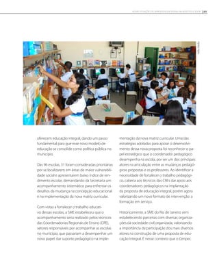 oferecem educação integral, dando um passo
fundamental para que esse novo modelo de
educação se consolide como política pública no
município.
Das 96 escolas, 31 foram consideradas prioritárias
por se localizarem em áreas de maior vulnerabili-
dade social e apresentarem baixo índice de ren-
dimento escolar, demandando da Secretaria um
acompanhamento sistemático para enfrentar os
desafios da mudança na concepção educacional
e na implementação da nova matriz curricular.
Com vistas a fortalecer o trabalho educati-
vo dessas escolas, a SME estabeleceu que o
acompanhamento seria realizado pelos técnicos
das Coordenadorias Regionais de Ensino (CRE),
setores responsáveis por acompanhar as escolas
no município, que passariam a desempenhar um
novo papel: dar suporte pedagógico na imple-
mentação da nova matriz curricular. Uma das
estratégias adotadas para apoiar o desenvolvi-
mento dessa nova proposta foi reconhecer o pa-
pel estratégico que o coordenador pedagógico
desempenha na escola, por ser um dos principais
atores na articulação entre as mudanças pedagó-
gicas propostas e os professores. Ao identificar a
necessidade de fortalecer o trabalho pedagógi-
co, caberia aos técnicos das CREs dar apoio aos
coordenadores pedagógicos na implantação
da proposta de educação integral, porém agora
valorizando um novo formato de intervenção: a
formação em serviço.
Historicamente, a SME do Rio de Janeiro vem
estabelecendo parcerias com diversas organiza-
ções da sociedade civil organizada, valorizando
a importância da participação dos mais diversos
atores na construção de uma proposta de edu-
cação integral. É nesse contexto que o Cenpec
HélioMello
89NOVAS SITUAÇÕES DE APRENDIZAGEM PEDEM UM NOVO EDUCADOR
 