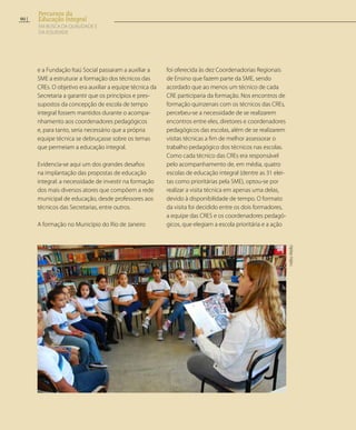 e a Fundação Itaú Social passaram a auxiliar a
SME a estruturar a formação dos técnicos das
CREs. O objetivo era auxiliar a equipe técnica da
Secretaria a garantir que os princípios e pres-
supostos da concepção de escola de tempo
integral fossem mantidos durante o acompa-
nhamento aos coordenadores pedagógicos
e, para tanto, seria necessário que a própria
equipe técnica se debruçasse sobre os temas
que permeiam a educação integral.
Evidencia-se aqui um dos grandes desafios
na implantação das propostas de educação
integral: a necessidade de investir na formação
dos mais diversos atores que compõem a rede
municipal de educação, desde professores aos
técnicos das Secretarias, entre outros.
A formação no Município do Rio de Janeiro
foi oferecida às dez Coordenadorias Regionais
de Ensino que fazem parte da SME, sendo
acordado que ao menos um técnico de cada
CRE participaria da formação. Nos encontros de
formação quinzenais com os técnicos das CREs,
percebeu-se a necessidade de se realizarem
encontros entre eles, diretores e coordenadores
pedagógicos das escolas, além de se realizarem
visitas técnicas a fim de melhor assessorar o
trabalho pedagógico dos técnicos nas escolas.
Como cada técnico das CREs era responsável
pelo acompanhamento de, em média, quatro
escolas de educação integral (dentre as 31 elei-
tas como prioritárias pela SME), optou-se por
realizar a visita técnica em apenas uma delas,
devido à disponibilidade de tempo. O formato
da visita foi decidido entre os dois formadores,
a equipe das CRES e os coordenadores pedagó-
gicos, que elegiam a escola prioritária e a ação
HélioMello
90
Percursos da
Educação Integral
EM BUSCA DA QUALIDADE E
da EQUIDADE
 