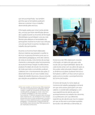 que seria acompanhada. Isso também
permitiu que os formadores pudessem
observar e orientar in loco o trabalho
desenvolvido pelos técnicos.
A formação acabou por incluir outras ativida-
des, uma vez que foram identificadas deman-
das surgidas durante os encontros de formação.
Metodologias que privilegiam a escuta e são
flexíveis para adequar as necessidades dos
participantes mostram-se muito ricas e eficazes,
uma vez que focam os pontos nevrálgicos do
trabalho dos participantes.
Durante os encontros foram elaborados
diversos materiais que passaram a auxiliar os
técnicos no processo formativo junto aos co-
ordenadores pedagógicos, entre eles: roteiros
de visitas às escolas, instrumentos de acompa-
nhamento e orientações sobre funcionamento
da escola de tempo integral. A análise desses
produtos foi objeto de estudo nos encontros
de modo que todos os envolvidos puderam
colaborar com o monitoramento das ações. O
desenvolvimento de um novo modelo nessa
relação de trabalho favoreceu a busca conjunta
por soluções aos problemas enfrentados18
.
18 No novo modelo, os técnicos das CREs responsá-
veis pelo acompanhamento pedagógico devem
cumprir o papel de formadores em serviço dos
coordenadores pedagógicos, tendo como foco
o trabalho pedagógico e não mais questões
burocráticas. O caminho proposto para alcançar
esses objetivos foi o de estabelecer uma relação
de parceria entre os dois profissionais, na qual o
técnico se torna referência para o coordenador
pedagógico. Considerando a especificidade de
sua função, esses técnicos das CREs passaram a
ser chamados de Parceiros.
Os técnicos das CREs elaboraram, durante
a formação, um plano de ação para cada
escola sob sua responsabilidade. Apesar de
cada escola contar com seu plano de ação, as
discussões sobre educação integral e sobre
as dinâmicas escolares auxiliaram técnicos e
formadores a definir um foco comum para as
ações junto às escolas: o acompanhamento
do Centro de Estudos.
O Centro de Estudo é o nome dado ao
momento de trabalho pedagógico semanal
em que vários atores participam com seus
saberes: o coordenador pedagógico, com
suas experiências de sala de aula e de
acompanhamento do trabalho dos docentes,
e os professores com suas diferentes
experiências de sala de aula. Esse é o espaço
em que se discutem as principais questões
da escola e são definidas as demandas, as
HélioMello
91NOVAS SITUAÇÕES DE APRENDIZAGEM PEDEM UM NOVO EDUCADOR
 