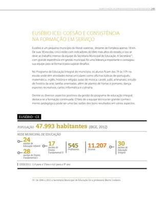 Eusébio (CE): coesão e consistência
na formação em serviço
Eusébio é um pequeno município do litoral cearense, distante de Fortaleza apenas 18 km.
De suas 30 escolas, cinco estão com indicadores do Ideb mais altos do estado, e isso se
deve ao trabalho intenso da equipe da Secretaria Municipal de Educação. A Secretária19
,
com grande experiência em gestão municipal, foi uma liderança importante e contagiou
sua equipe para se formar e para superar desafios.
No Programa de Educação Integral do município, os alunos ficam das 7h às 17h na
escola onde têm atividades extracurriculares como oficinas lúdicas de português,
matemática, inglês, história e religião; aulas de música; caratê, judô, artesanato, estudo
de história da arte; tarefas orientadas; além de plantio de hortas e pomares; dança;
esportes recreativos; canto; informática e culinária.
Dentre os diversos aspectos positivos da gestão do programa de educação integral,
destaca-se a formação continuada. O fato de a equipe técnica ter grande conheci-
mento pedagógico pode ser uma das razões dos bons resultados em vários aspectos.
19 De 2006 a 2012 a Secretária Municipal de Educação foi a professora Marta Cordeiro.
População 47.993 habitantes (IBGE, 2012)
Rede municipal de educação
24escolas de
Educação Infantil
28escolas de Ensino
Fundamental I
11.207Alunos
30escolas de
Educação
Integral
545Professores
IDEB/2011: 5,4 para o 5ºano e 4,6 para o 9º ano
Eusébio - CE
17escolas de
Ensino
Fundamental II
93NOVAS SITUAÇÕES DE APRENDIZAGEM PEDEM UM NOVO EDUCADOR
 