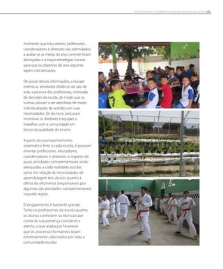 momento que educadores, professores,
coordenadores e diretores são estimulados
a avaliar se as metas do ano corrente foram
alcançadas e a traçar estratégias futuras
para que os objetivos do ano seguinte
sejam concretizados.
De posse dessas informações, a equipe
orienta as atividades didáticas de sala de
aula, a postura dos professores, a tomada
de decisões da escola, de modo que as
turmas passam a ser atendidas de modo
individualizado, de acordo com suas
necessidades. Os técnicos procuram
incentivar os diretores e equipes a
trabalhar com a comunidade em
busca da qualidade do ensino.
A partir do acompanhamento
sistemático feito a cada escola, é possível
orientar professores, educadores,
coordenadores e diretores a respeito de
quais atividades complementares serão
adequadas a cada realidade escolar,
tanto em relação às necessidades de
aprendizagem dos alunos quanto à
oferta de oficineiros (responsáveis por
algumas das atividades complementares)
naquela região.
O engajamento é bastante grande.
Tanto os profissionais da escola quanto
os alunos conhecem os técnicos por
conta de sua presença constante e
atenta, o que acaba por favorecer
que os processos formativos sejam
extremamente valorizados por toda a
comunidade escolar.
95NOVAS SITUAÇÕES DE APRENDIZAGEM PEDEM UM NOVO EDUCADOR
 