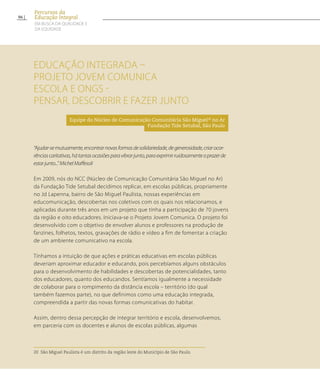 Educação Integrada –
Projeto Jovem Comunica
Escola e ONGs -
Pensar, descobrir e fazer junto
Equipe do Núcleo de Comunicação Comunitária São Miguel20
no Ar
Fundação Tide Setubal, São Paulo
“Ajudar-semutuamente,encontrarnovasformasdesolidariedade,degenerosidade,criarocor-
rênciascaritativas,hátantasocasiõesparavibrarjunto,paraexprimirruidosamenteoprazerde
estarjunto...”MichelMaffesoli
Em 2009, nós do NCC (Núcleo de Comunicação Comunitária São Miguel no Ar)
da Fundação Tide Setubal decidimos replicar, em escolas públicas, propriamente
no Jd Lapenna, bairro de São Miguel Paulista, nossas experiências em
educomunicação, descobertas nos coletivos com os quais nos relacionamos, e
aplicadas durante três anos em um projeto que tinha a participação de 70 jovens
da região e oito educadores. Iniciava-se o Projeto Jovem Comunica. O projeto foi
desenvolvido com o objetivo de envolver alunos e professores na produção de
fanzines, folhetos, textos, gravações de rádio e vídeo a fim de fomentar a criação
de um ambiente comunicativo na escola.
Tínhamos a intuição de que ações e práticas educativas em escolas públicas
deveriam aproximar educador e educando, pois percebíamos alguns obstáculos
para o desenvolvimento de habilidades e descobertas de potencialidades, tanto
dos educadores, quanto dos educandos. Sentíamos igualmente a necessidade
de colaborar para o rompimento da distância escola – território (do qual
também fazemos parte), no que definimos como uma educação integrada,
compreendida a partir das novas formas comunicativas do habitar.
Assim, dentro dessa percepção de integrar território e escola, desenvolvemos,
em parceria com os docentes e alunos de escolas públicas, algumas
20 São Miguel Paulista é um distrito da região leste do Município de São Paulo.	
96
Percursos da
Educação Integral
EM BUSCA DA QUALIDADE E
da EQUIDADE
 