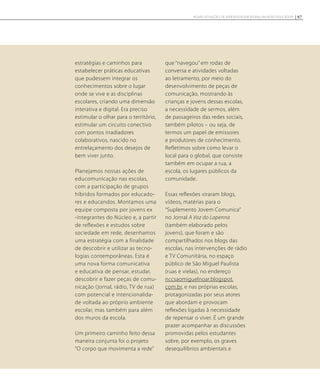 estratégias e caminhos para
estabelecer práticas educativas
que pudessem integrar os
conhecimentos sobre o lugar
onde se vive e as disciplinas
escolares, criando uma dimensão
interativa e digital. Era preciso
estimular o olhar para o território,
estimular um circuito conectivo
com pontos irradiadores
colaborativos, nascido no
entrelaçamento dos desejos de
bem viver junto.
Planejamos nossas ações de
educomunicação nas escolas,
com a participação de grupos
híbridos formados por educado-
res e educandos. Montamos uma
equipe composta por jovens ex
-integrantes do Núcleo e, a partir
de reflexões e estudos sobre
sociedade em rede, desenhamos
uma estratégia com a finalidade
de descobrir e utilizar as tecno-
logias contemporâneas. Esta é
uma nova forma comunicativa
e educativa de pensar, estudar,
descobrir e fazer peças de comu-
nicação (jornal, rádio, TV de rua)
com potencial e intencionalida-
de voltada ao próprio ambiente
escolar, mas também para além
dos muros da escola.
Um primeiro caminho feito dessa
maneira conjunta foi o projeto
“O corpo que movimenta a rede”
que “navegou” em rodas de
conversa e atividades voltadas
ao letramento, por meio do
desenvolvimento de peças de
comunicação, mostrando às
crianças e jovens dessas escolas,
a necessidade de sermos, além
de passageiros das redes sociais,
também pilotos – ou seja, de
termos um papel de emissores
e produtores de conhecimento.
Refletimos sobre como levar o
local para o global, que consiste
também em ocupar a rua, a
escola, os lugares públicos da
comunidade.
Essas reflexões viraram blogs,
vídeos, matérias para o
“Suplemento Jovem Comunica”
no Jornal A Voz do Lapenna
(também elaborado pelos
jovens), que foram e são
compartilhados nos blogs das
escolas, nas intervenções de rádio
e TV Comunitária, no espaço
público de São Miguel Paulista
(ruas e vielas), no endereço
nccsaomiguelnoar.blogspot.
com.br, e nas próprias escolas,
protagonizadas por seus atores
que abordam e provocam
reflexões ligadas à necessidade
de repensar o viver. É um grande
prazer acompanhar as discussões
promovidas pelos estudantes
sobre, por exemplo, os graves
desequilíbrios ambientais e
97NOVAS SITUAÇÕES DE APRENDIZAGEM PEDEM UM NOVO EDUCADOR
 